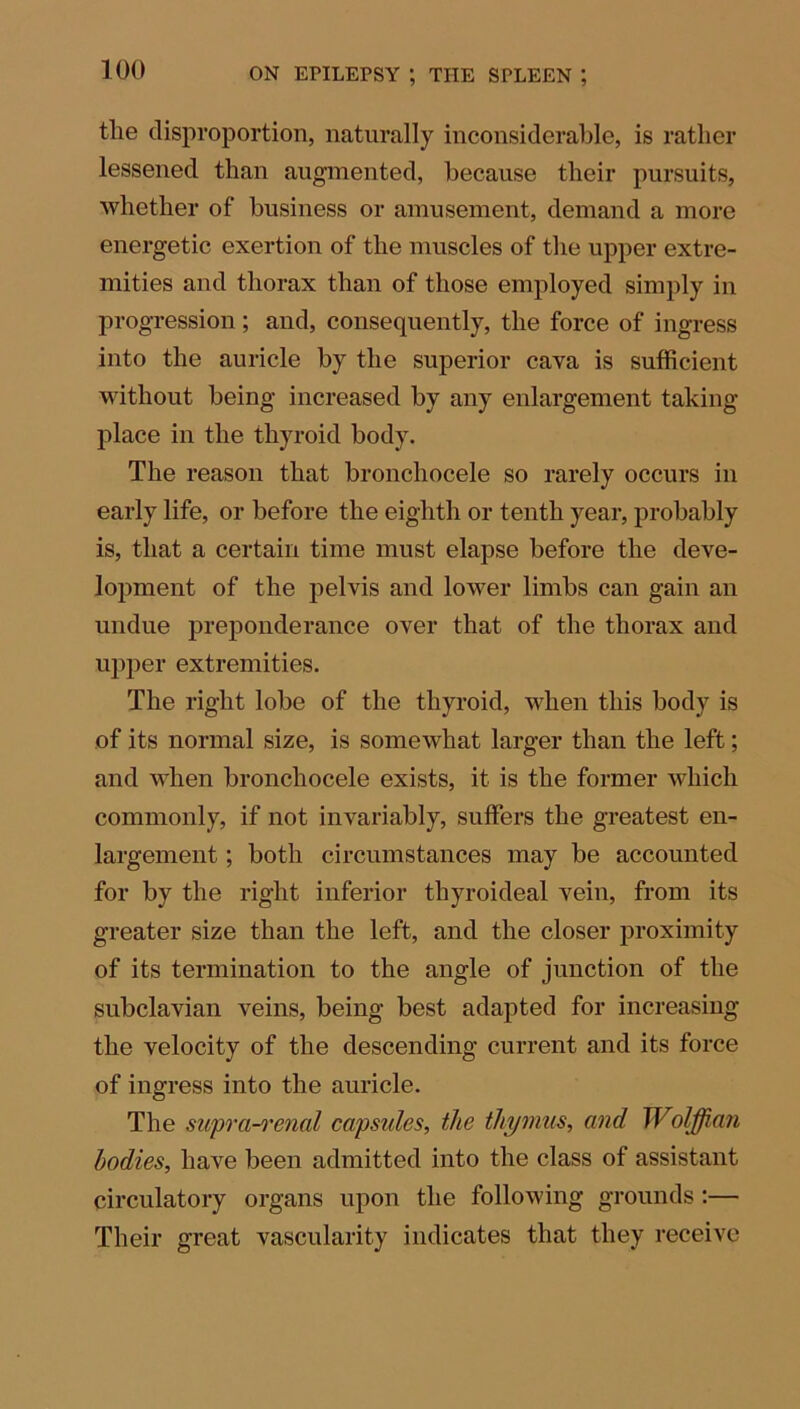 tlie disproportion, naturally inconsiderable, is rather lessened than augmented, because their pursuits, whether of business or amusement, demand a more energetic exertion of tlie muscles of the upper extre- mities and thorax than of those employed simply in progression; and, consequently, the force of ingress into the auricle by the superior cava is sufficient without being increased by any enlargement taking- place in the thyroid body. The reason that bronchocele so rarely occurs in early life, or before the eighth or tenth year, probably is, that a certain time must elapse before the deve- lopment of the pelvis and lower limbs can gain an undue preponderance over that of the thorax and upper extremities. The right lobe of the thyroid, when this body is of its normal size, is somewhat larger than the left; and when bronchocele exists, it is the former which commonly, if not invariably, suffers the greatest en- largement ; both circumstances may be accounted for by the right inferior thyroideal vein, from its greater size than the left, and the closer proximity of its termination to the angle of junction of the subclavian veins, being best adapted for increasing the velocity of the descending current and its force of ingress into the auricle. The supra-renal capsules, the thymus, and Wolffian bodies, have been admitted into the class of assistant circulatory organs upon the following grounds:— Their great vascularity indicates that they receive