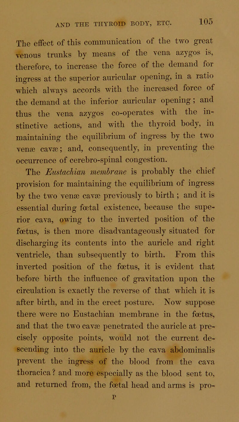 The effect of this communication of the two great venous trunks by means of the vena azygos is, therefore, to increase the force of the demand for ingress at the superior auricular opening, in a ratio which always accords with the increased force of the demand at the inferior auricular opening; and thus the vena azygos co-operates with the in- stinctive actions, and with the thyroid body, in maintaining the equilibrium of ingress by the two venae cavae; and, consequently, in preventing the occurrence of cerebro-spinal congestion. The Eustachian membrane is probably the chief provision for maintaining the equilibrium of ingress by the two venae cavae previously to birth ; and it is essential during foetal existence, because the supe- rior cava, owing to the inverted position of the foetus, is then more disadvantageously situated for discharging its contents into the auricle and right ventricle, than subsequently to birth. From this inverted position of the foetus, it is evident that before birth the influence of gravitation upon the circulation is exactly the reverse of that which it is after birth, and in the erect posture. Now suppose there were no Eustachian membrane in the foetus, and that the two cavae penetrated the auricle at pre- cisely opposite points, would not the current de- scending into the auricle by the cava abdominalis prevent the ingress of the blood from the cava thoracica ? and more especially as the blood sent to, and returned from, the foetal head and arms is pro- p