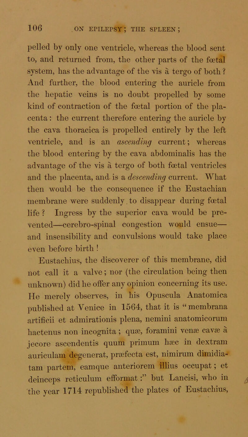 pelled by only one ventricle, whereas the blood sent to, and returned from, the other parts of the foetal system, has the advantage of the vis a tergo of both ? And further, the blood entering the auricle from the hepatic veins is no doubt propelled by some kind of contraction of the foetal portion of the pla- centa : the current therefore entering the auricle by the cava thoracica is propelled entirely by the left ventricle, and is an ascending current; whereas the blood entering by the cava abdominalis has the advantage of the vis a tergo of both foetal ventricles and the placenta, and is a descending current. What then would be the consequence if the Eustachian membrane were suddenly. to disappear during foetal life ? Ingress by the superior cava would be pre- vented—cerebro-spinal congestion would ensue— and insensibility and convulsions would take place even before birth ! Eustachius, the discoverer of this membrane, did not call it a valve; nor (the circulation being then unknown) did he offer any opinion concerning its use. He merely observes, in his Opuscula Anatomica published at Venice in 1564, that it is “ membrana artificii et admirationis plena, nemini anatomicorum hactenus non incognita; quae, foramini venae cavae a jecore ascendentis quum primum haec in dextram auriculam degenerat, praefecta est, nimirum dimidia- tam partem, eamque anteriorem illius occupat; et deinceps reticulum efformatbut Lancisi, who in the year 1714 republished the plates of Eustachius,