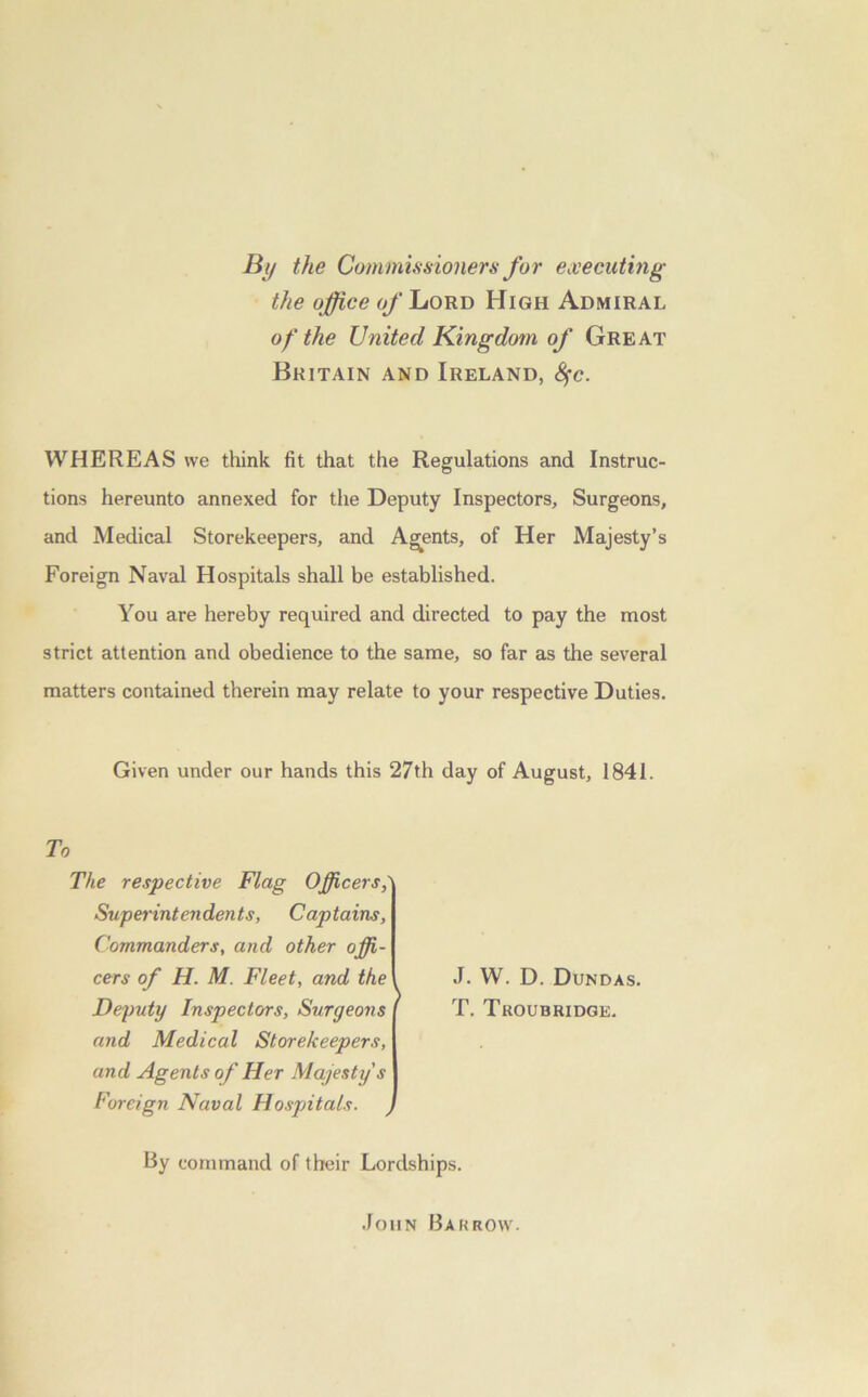 By the Commissioners for executing the office o/'Lord High Admiral of the United Kingdom of Great Britain and Ireland, fyc. WHEREAS we think fit that the Regulations and Instruc- tions hereunto annexed for the Deputy Inspectors, Surgeons, and Medical Storekeepers, and Agents, of Her Majesty’s Foreign Naval Hospitals shall be established. You are hereby required and directed to pay the most strict attention and obedience to the same, so far as the several matters contained therein may relate to your respective Duties. Given under our hands this 27th day of August, 1841. To The respective Flag Officers,' Superintendents, Captains, Commanders, and other offi- cers of H. M. Fleet, and the Deputy Inspectors, Surgeons and Medical Storekeepers, and Agents of Her Majesty's Foreign Naval Hospitals. y J. W. D. Dundas. T. Troubhidge. By command of their Lordships. John Barrow.