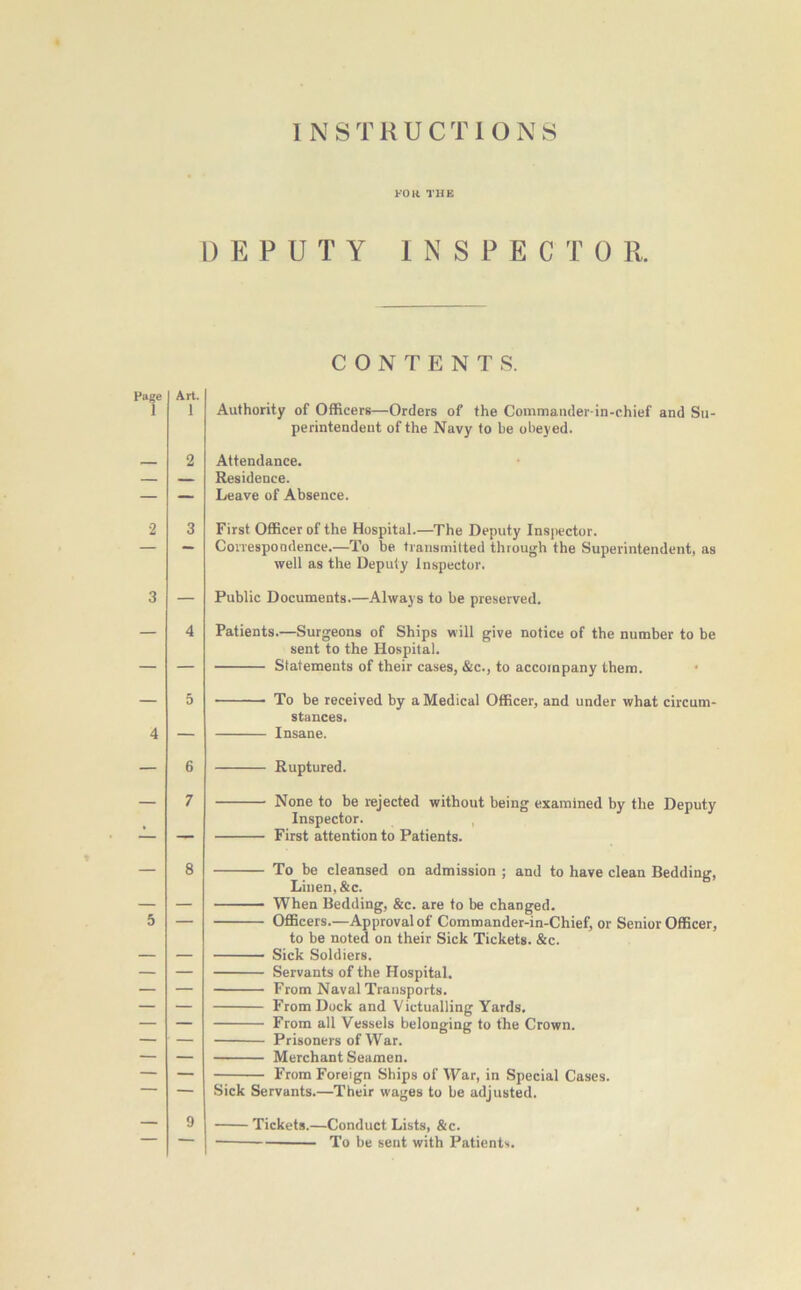 FOR THE DEPUTY INSPECTOR. CONTENTS. Page 1 Art. 1 Authority of Officers—Orders of the Commander-in-chief and Su- perintendent of the Navy to be obeyed. Attendance. Residence. Leave of Absence. First Officer of the Hospital.—7’he Deputy Inspector. Correspondence.—To be transmitted through the Superintendent, as well as the Deputy Inspector. Public Documents.—Always to be preserved. Patients.—Surgeons of Ships will give notice of the number to be sent to the Hospital. Statements of their cases, &c., to accompany them. To be received by a Medical Officer, and under what circum- stances. Insane. Ruptured. None to be rejected without being examined by the Deputy Inspector. First attention to Patients. To be cleansed on admission ; and to have clean Bedding, Linen, &c. When Bedding, &c. are to be changed. Officers.—Approval of Commander-in-Chief, or Senior Officer, to be noted on their Sick Tickets. &c. Sick Soldiers. Servants of the Hospital. From Naval Transports. From Dock and Victualling Yards. From all Vessels belonging to the Crown. Prisoners of War. Merchant Seamen. From Foreign Ships of War, in Special Cases. Sick Servants.—Their wages to be adjusted. Tickets.—Conduct Lists, &c. To be sent with Patients.