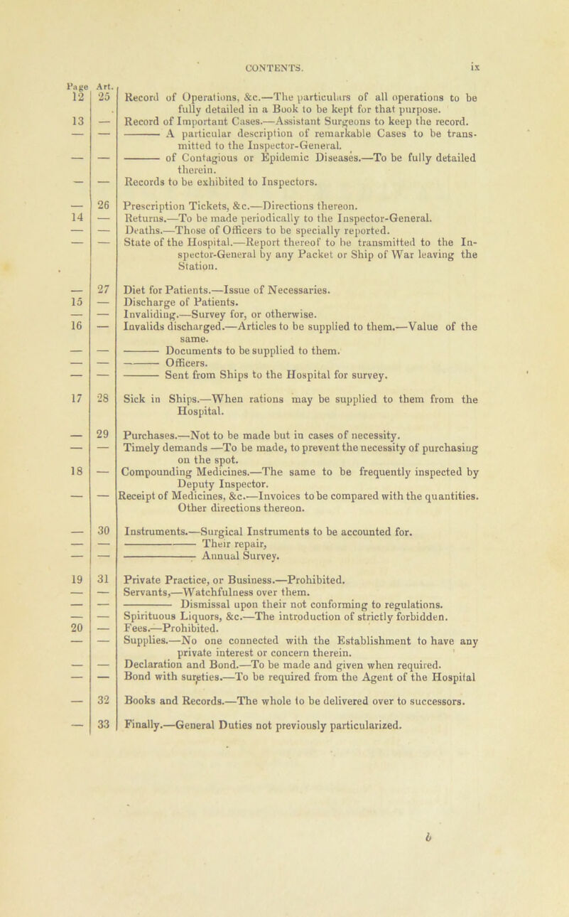 Page 12 13 14 15 16 17 18 19 20 CONTENTS. ix Record of Operations, &c.—The particulars of all operations to be fully detailed in a Book to be kept for that purpose. Record of Important Cases.—Assistant Surgeons to keep the record. A particular description of remarkable Cases to be trans- mitted to the Inspector-General. of Contagious or Epidemic Diseases.—To be fully detailed therein. Records to be exhibited to Inspectors. Prescription Tickets, &c.—Directions thereon. Returns.—To be made periodically to the Inspector-General. Deaths.—Those of Officers to be specially reported. State of the Hospital.—Report thereof to be transmitted to the In- spector-General by any Packet or Ship of War leaving the Station. Diet for Patients.—Issue of Necessaries. Discharge of Patients. Invaliding.—Survey for, or otherwise. Invalids discharged.—Articles to be supplied to them.—Value of the same. Documents to be supplied to them. Officers. Sent from Ships to the Hospital for survey. Sick in Ships.—When rations may be supplied to them from the Hospital. Purchases.—Not to be made but in cases of necessity. Timely demands —To be made, to prevent the necessity of purchasing on the spot. Compounding Medicines.—The same to be frequently inspected by Deputy Inspector. Receipt of Medicines, &c.—Invoices to be compared with the quantities. Other directions thereon. Instruments.—Surgical Instruments to be accounted for. Their repair, Annual Survey. Private Practice, or Business.—Prohibited. Servants,—Watchfulness over them. Dismissal upon their not conforming to regulations. Spirituous Liquors, &c.—The introduction of strictly forbidden. F ees.—Prohibited. Supplies.—No one connected with the Establishment to have any private interest or concern therein. Declaration and Bond.—To be made and given when required. Bond with sureties.—To be required from the Agent of the Hospital Books and Records.—The whole to be delivered over to successors. Finally.—General Duties not previously particularized. i