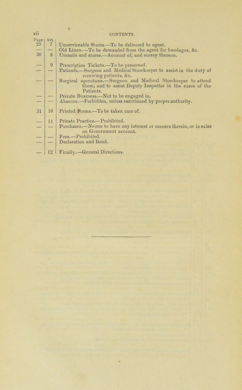 Art. 7 CONTENTS. xii Ta^e 2'J 30 8 9 31 10 — 11 Unserviceable Stores.—To be delivered to agent. Old Linen.—To be demanded from the agent for bandages, &c. Utensils and stores.—Account of, and survey thereon. Prescription Tickets.—To be preserved. Patients.—Surgeon and Medical Storekeeper to assist in the duty of receiving patients, &c. Surgical operations.—Surgeon and Medical Storekeeper to attend them, and to assist Deputy Inspector in the cases of the Patients. Private Business.—Not to be engaged in. Absence.—Forbidden, unless sanctioned by proper authority. Printed Forms.—To be taken care of. Private Practice.—Prohibited. Purchases.—No one to have any interest or concern therein, or in sales on Government account. Fees.—Prohibited. Declaration and Bond.