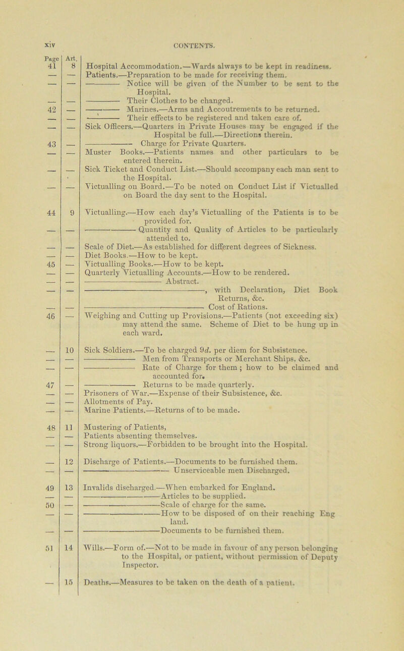 Png< 41 42 43 44 45 46 47 48 49 50 51 Hospital Accommodation.—Wards always to be kept in readiness. Patients.—Preparation to be made for receiving them. Notice will be given of the Number to be sent to the Hospital. Their Clothes to be changed. Marines.—Arms and Accoutrements to be returned. — Their effects to be registered and taken care of. Sick Officers.—Quarters in Private Houses may be engaged if the Hospital be full.—Directions therein. — Charge for Private Quarters. Muster Books.—Patients names and other particulars to be entered therein. Sick Ticket and Conduct List.—Should accompany each man sent to the Hospital. Victualling on Board.—To be noted on Conduct List if Victualled on Board the day sent to the Hospital. Victualling.—How each day’s Victualling of the Patients is to be provided for. Quantity and Quality of Articles to be particularly attended to. Scale of Diet.—As established for different degrees of Sickness. Diet Books.—How to be kept. Victualling Books.—How to be kept. Quarterly Victualling Accounts.—How to be rendered. Abstract. , with Declaration, Diet Book Returns, &c. Cost of Rations. Weighing and Cutting up Provisions.—Patients (not exceeding six) may attend the same. Scheme of Diet to be hung up in each ward. Sick Soldiers.—To be charged 9rf. per diem for Subsistence. Men from Transports or Merchant Ships. &c. Rate of Charge for them ; how to be claimed and accounted for, Returns to be made quarterly. Prisoners of War.—Expense of their Subsistence, &c. Allotments of Pay. Marine Patients.—Returns of to be made. Mustering of Patients, Patients absenting themselves. Strong liquors.—Forbidden to be brought into the Hospital. Discharge of Patients.—Documents to be furnished them. Unserviceable men Discharged. Invalids discharged.—When embarked for England. Articles to be supplied. Scale of charge for the same. How to be disposed of on their reaching Eng land. Documents to be furnished them. Wills.—Form of.—Not to be made in favour of any person belonging to the Hospital, or patient, without permission of Deputy Inspector. Deaths.—Measures to be taken on the death of a patient.