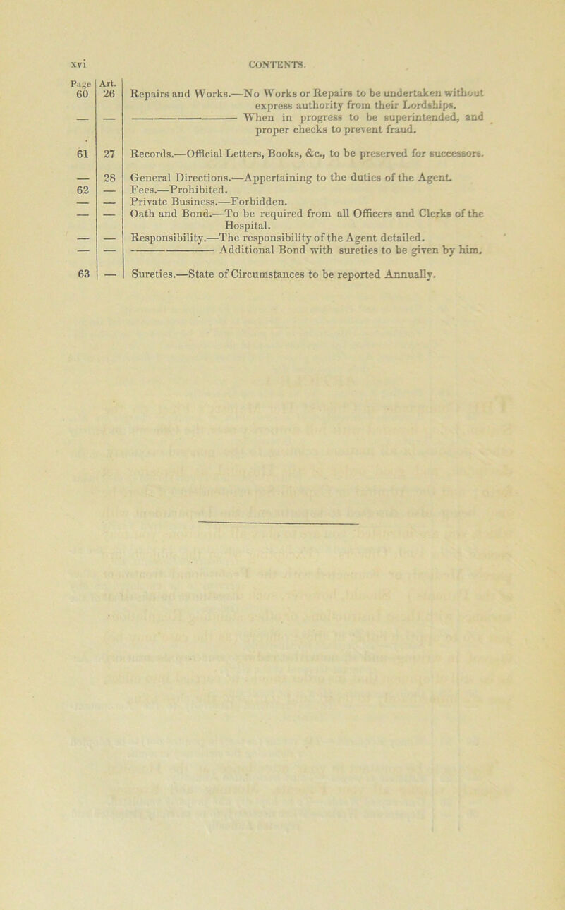 Page 60 Art. 26 Repairs and Works.—No Works or Repairs to be undertaken without express authority from their Lordships. — When in progress to be superintended, and proper checks to prevent fraud. 61 27 Records.—Official Letters, Books, &c., to be preserved for successors. 62 28 General Directions.—Appertaining to the duties of the Agent Fees.—Prohibited. Private Business.—Forbidden. Oath and Bond.—To be required from all Officers and Clerks of the Hospital. Responsibility.—The responsibility of the Agent detailed. Additional Bond with sureties to be given by him. 63 Sureties.—State of Circumstances to be reported Annually.