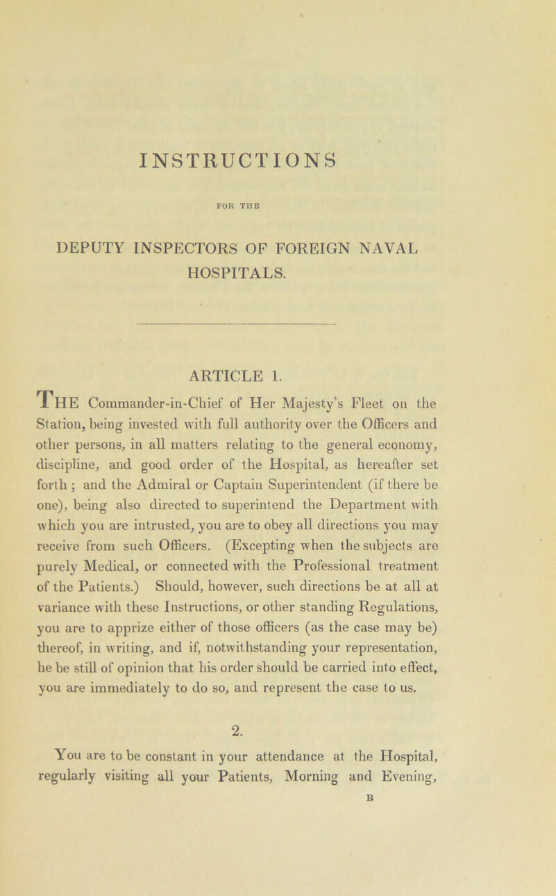 FOR THB DEPUTY INSPECTORS OP FOREIGN NAVAL HOSPITALS. ARTICLE 1. The Commander-in-Chief of Her Majesty’s Fleet on the Station, being invested with full authority over the Officers and other persons, in all matters relating to the general economy, discipline, and good order of the Hospital, as hereafter set forth ; and the Admiral or Captain Superintendent (if there be one), being also directed to superintend the Department with which you are intrusted, you are to obey all directions you may receive from such Officers. (Excepting when the subjects are purely Medical, or connected w'ith the Professional treatment of the Patients.) Should, however, such directions be at all at variance with these Instructions, or other standing Regulations, you are to apprize either of those officers (as the case may be) thereof, in writing, and if, notwithstanding your representation, he be still of opinion that his order should be carried into effect, you are immediately to do so, and represent the case to us. 2. You are to be constant in your attendance at the Hospital, regularly visiting all your Patients, Morning and Evening, B