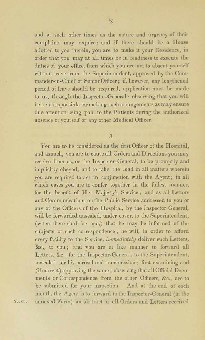 and at such other times as the nature and urgency of their complaints may require; and if there should be a House allotted to you therein, you are to make it your Residence, in order that you may at all times be in readiness to execute the duties of your office, from which you are not to absent yourself without leave from the Superintendent, approved by the Com- mander-in-Chief or Senior Officer; if, however, any lengthened period of leave should be required, application must be made to us, through the Inspector-General: observing that you will be held responsible for making such arrangements as may ensure due attention being paid to the Patients during the authorized absence of yourself or any other Medical Officer. 3. You are to be considered as the first Officer of the Hospital, and as such, you are to cause all Orders and Directions you may receive from us, or the Inspector-General, to be promptly and implicitly obeyed, and to take the lead in all matters wherein you are required to act in conjunction with the Agent; in all which cases you are to confer together in the fullest manner, for the benefit of Her Majesty’s Service; and as all Letters and Communications on the Public Service addressed to you or any of the Officers of the Hospital, by the Inspector-General, will be forwarded unsealed, under cover, to the Superintendent, (when there shall be one,) that he may be informed of the subjects of such correspondence ; he will, in order to afford every facility to the Service, immediately deliver such Letters, &c., to you; and you are in like manner to forward all Letters, &c., for the Inspector-General, to the Superintendent, unsealed, for his perusal and transmission ; first examining and (if correct) approving the same; observing that all Official Docu- ments or Correspondence from the other Officers, &c., are to be submitted for your inspection. And at the end of each month, the Agent is to forward to the Inspector-General (in the No. Cl. annexed Form) an abstract of all Orders and Letters received