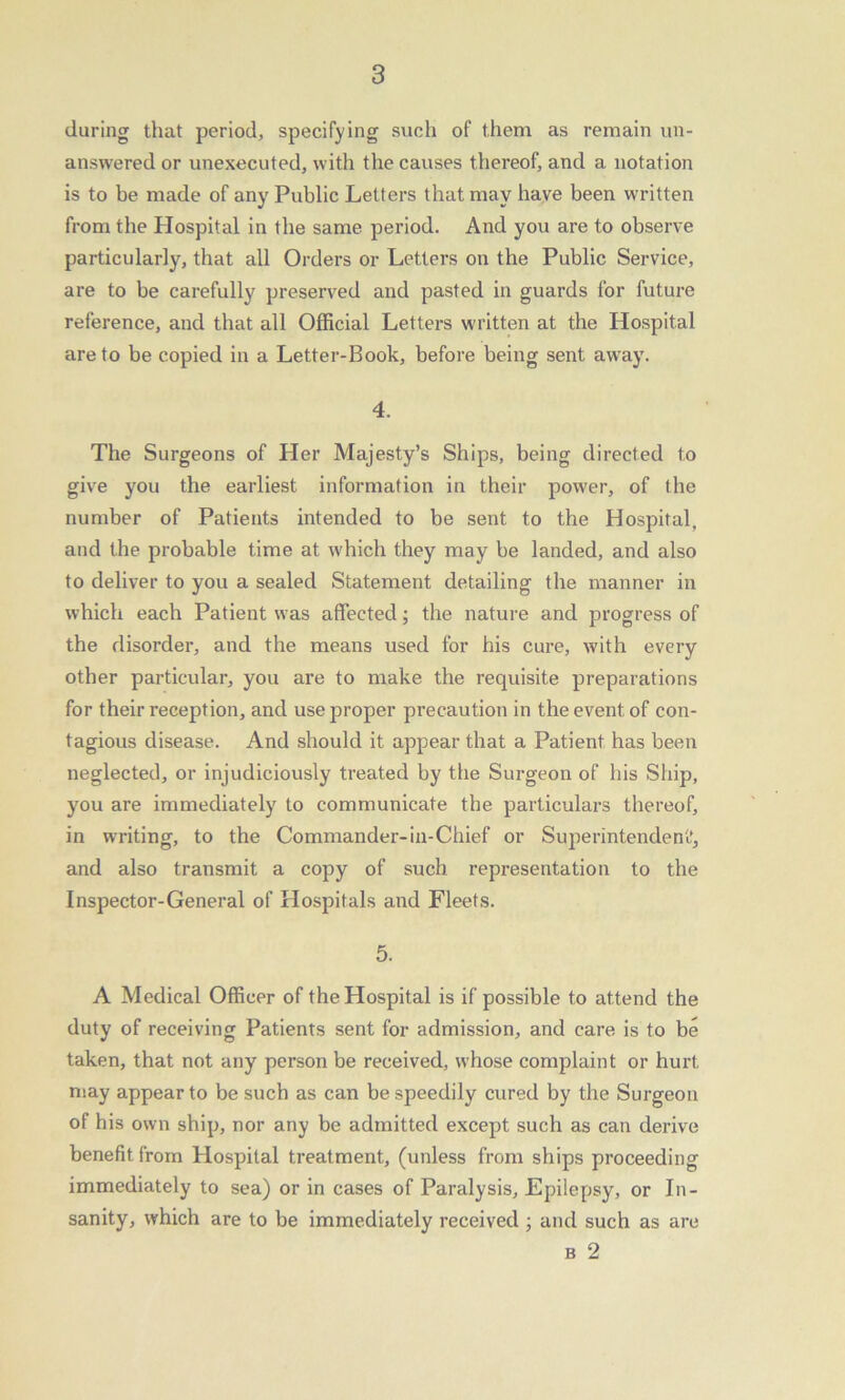 during that period, specifying such of them as remain un- answered or unexecuted, with the causes thereof, and a notation is to be made of any Public Letters that may have been written from the Hospital in the same period. And you are to observe particularly, that all Orders or Letters on the Public Service, are to be carefully preserved and pasted in guards for future reference, and that all Official Letters written at the Hospital are to be copied in a Letter-Book, before being sent away. 4. The Surgeons of Her Majesty’s Ships, being directed to give you the earliest information in their power, of the number of Patients intended to be sent to the Hospital, and the probable time at which they may be landed, and also to deliver to you a sealed Statement detailing the manner in which each Patient was affected; the nature and progress of the disorder, and the means used for his cure, with every other particular, you are to make the requisite preparations for their reception, and use proper precaution in the event of con- tagious disease. And should it appear that a Patient has been neglected, or injudiciously treated by the Surgeon of his Ship, you are immediately to communicate the particulars thereof, in writing, to the Commander-in-Chief or Superintendent’, and also transmit a copy of such representation to the Inspector-General of Hospitals and Fleets. 5. A Medical Officer of the Hospital is if possible to attend the duty of receiving Patients sent for admission, and care is to be taken, that not any person be received, whose complaint or hurt may appear to be such as can be speedily cured by the Surgeon of his own ship, nor any be admitted except such as can derive benefit from Hospital treatment, (unless from ships proceeding immediately to sea) or in cases of Paralysis, Epilepsy, or In- sanity, which are to be immediately received ; and such as are b 2