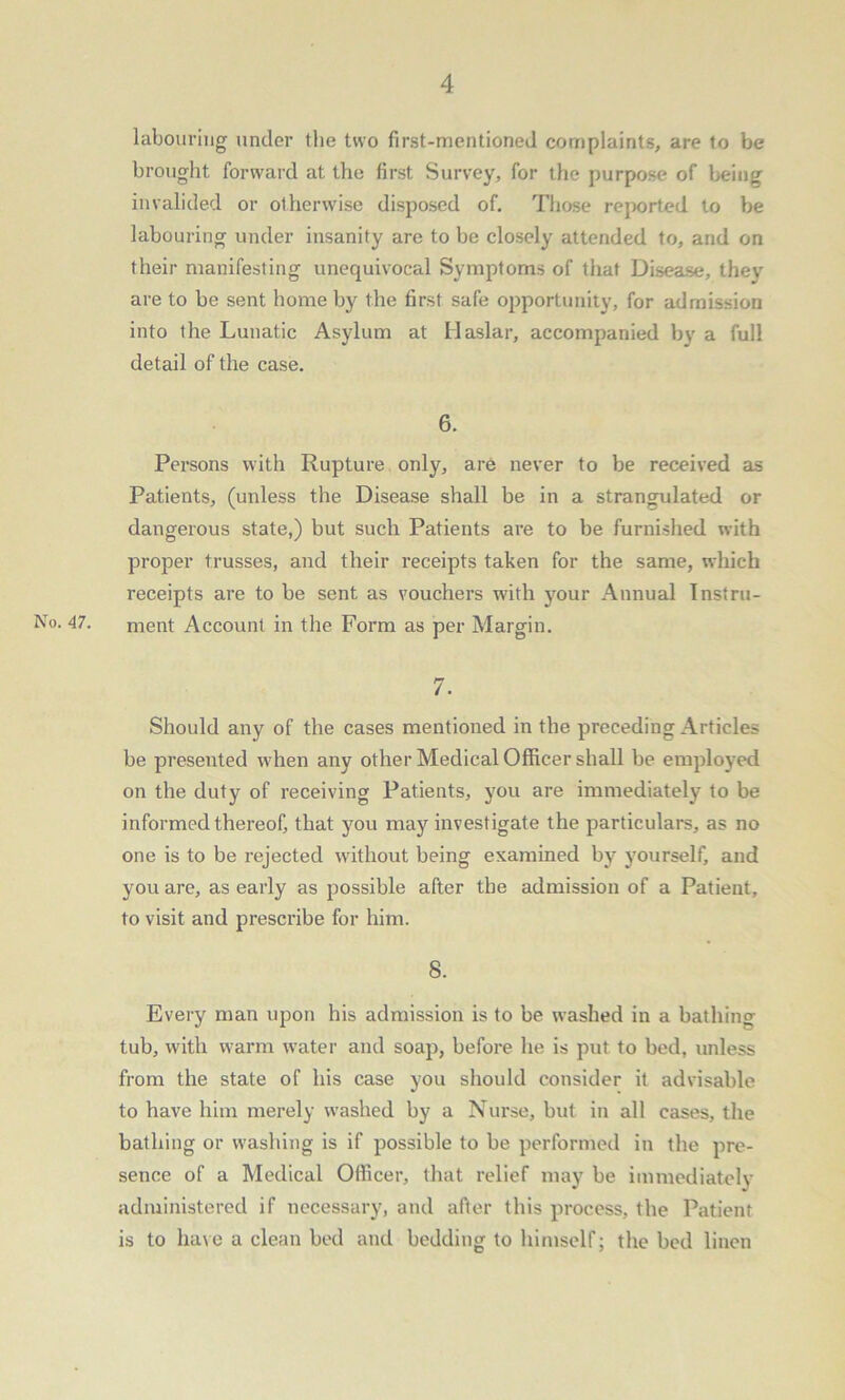 labouring under the two first-mentioned complaints, are to be brought forward at the first Survey, for the purpose of being invalided or otherwise disposed of. Those reported to be labouring under insanity are to be closely attended to, and on their manifesting unequivocal Symptoms of that Disease, thev are to be sent home by the first safe opportunity, for admission into the Lunatic Asylum at Haslar, accompanied by a full detail of the case. 6. Persons with Rupture only, are never to be received as Patients, (unless the Disease shall be in a strangulated or dangerous state,) but such Patients are to be furnished with proper trusses, and their receipts taken for the same, which receipts are to be sent as vouchers with your Annual Instru- No. 47. ment Account in the Form as per Margin. 7. Should any of the cases mentioned in the preceding Articles be presented when any other Medical Officer shall be employed on the duty of receiving Patients, you are immediately to be informed thereof, that you may investigate the particulars, as no one is to be rejected without being examined by yourself, and you are, as early as possible after the admission of a Patient, to visit and prescribe for him. 8. Every man upon his admission is to be washed in a bathing tub, with warm water and soap, before he is put to bed, unless from the state of his case you should consider it advisable to have him merely washed by a Nurse, but in all cases, the bathing or washing is if possible to be performed in the pre- sence of a Medical Officer, that relief may be immediately administered if necessary, and after this process, the Patient is to have a clean bed and bedding to himself; the bed linen