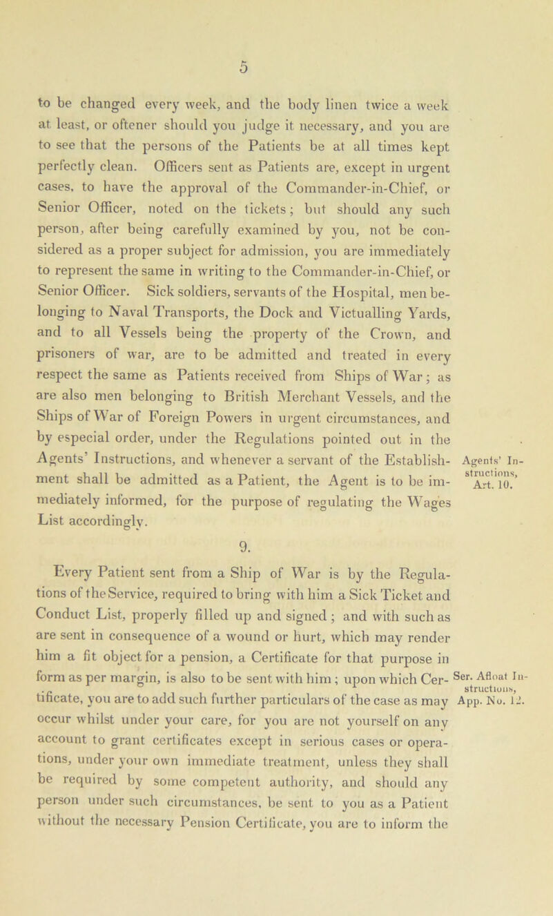 to be changed every week, and the body linen twice a week at. least, or oftener should you judge it necessary, and you are to see that the persons of the Patients be at all times kept perfectly clean. Officers sent as Patients are, except in urgent cases, to have the approval of the Commander-in-Chief, or Senior Officer, noted on the tickets; but should any such person, after being carefully examined by you, not be con- sidered as a proper subject for admission, you are immediately to represent the same in writing to the Commander-in-Chief, or Senior Officer. Sick soldiers, servants of the Hospital, men be- longing to Naval Transports, the Dock and Victualling Yards, and to all Vessels being the property of the Crown, and prisoners of war, are to be admitted and treated in every respect the same as Patients received from Ships of War ; as are also men belonging to British Merchant Vessels, and the Ships of War of Foreign Powers in urgent circumstances, and by especial order, under the Regulations pointed out in the Agents Instructions, and whenever a servant of the Establish- Agents’ la- ment shall be admitted as a Patient, the Agent is to be im- ^Art'lO.''' mediately informed, for the purpose of regulating the Wages List accordingly. 9. Every Patient sent from a Ship of War is by the Regula- tions of the Service, required to bring with him a Sick Ticket and Conduct List, properly filled up and signed ; and with such as are sent in consequence of a wound or hurt, which may render him a fit object for a pension, a Certificate for that purpose in form as per margin, is also to be sent with him; upon which Cer- Ser- Afloat Iu‘ .„ structious, tihcate, you are to add such further particulars of the case as may App. No. l_’. occur whilst under your care, for you are not yourself on any account to grant certificates except in serious cases or opera- tions, under your own immediate treatment, unless they shall be required by some competent authority, and should any person under such circumstances, be sent, to you as a Patient without the necessary Pension Certificate, you are to inform the