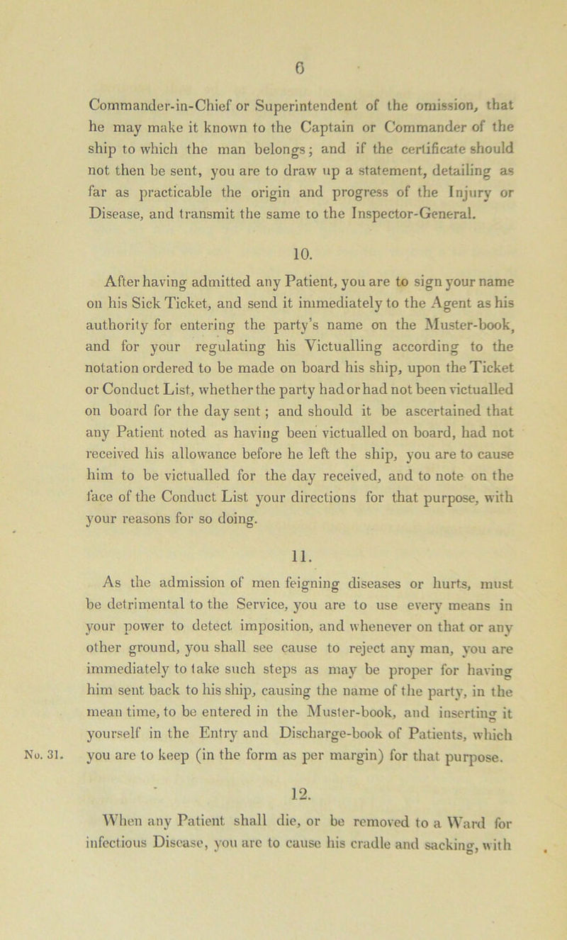 Commander-in-Chief or Superintendent of the omission, that he may make it known to the Captain or Commander of the ship to which the man belongs; and if the certificate should not then be sent, you are to draw up a statement, detailing as far as practicable the origin and progress of the Injury or Disease, and transmit the same to the Inspector-General. 10. After having admitted any Patient, you are to sign your name on his Sick Ticket, and send it immediately to the Agent as his authority for entering the party’s name on the Muster-book, and for your regulating his Victualling according to the notation ordered to be made on board his ship, upon the Ticket or Conduct List, whether the party had or had not been victualled on board for the day sent; and should it be ascertained that any Patient noted as having been victualled on board, had not received his allowance before he left the ship, you are to cause him to be victualled for the day received, and to note on the face of the Conduct List your directions for that purpose, with your reasons for so doing. 11. As the admission of men feigning diseases or hurts, must be detrimental to the Service, you are to use every means in your power to detect imposition, and whenever on that or any other ground, you shall see cause to reject any man, you are immediately to lake such steps as may be proper for having him sent back to his ship, causing the name of the party, in the mean time, to be entered in the Muster-book, and inserting it yourself in the Entry and Discharge-book of Patients, which No. 31. you are to keep (in the form as per margin) for that purpose. 12. When any Patient shall die, or be removed to a Ward for infectious Disease, you are to cause his cradle and sacking with  O'