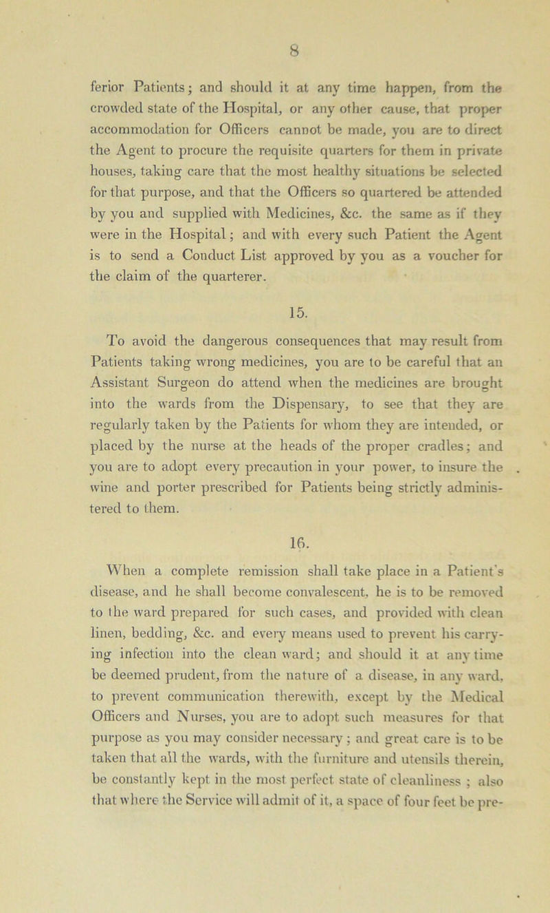 ferior Patients; and should it at any time happen, from the crowded state of the Hospital, or any other cause, that proper accommodation for Officers cannot be made, you are to direct the Agent to procure the requisite quarters for them in private houses, taking care that the most healthy situations be selected for that purpose, and that the Officers so quartered be attended by you and supplied with Medicines, &c. the same as if they were in the Hospital; and with every such Patient the Agent is to send a Conduct List approved by you as a voucher for the claim of the quarterer. 15. To avoid the dangerous consequences that may result from Patients taking wrong medicines, you are to be careful that an Assistant Surgeon do attend -when the medicines are brought into the wards from the Dispensary, to see that they are regularly taken by the Patients for whom they are intended, or placed by the nurse at the heads of the proper cradles; and you are to adopt every precaution in your power, to insure the wine and porter prescribed for Patients being strictly adminis- tered to them. 16. When a complete remission shall take place in a Patient's disease, and he shall become convalescent, he is to be removed to the ward prepared for such cases, and provided with clean linen, bedding, &c. and every means used to prevent his carry- ing infection into the clean ward; and should it at anytime be deemed prudent, from the nature of a disease, in any ward, to prevent communication therewith, except by the Medical Officers and Nurses, you are to adopt such measures for that purpose as you may consider necessary ; and great care is to be taken that all the wards, with the furniture and utensils therein, be constantly kept in the most perfect state of cleanliness ; also that where the Service will admit of it, a space of four feet be pre-