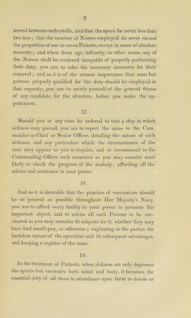 served between each cradle, and that the space be never less than two feet; that the number of Nurses employed do never exceed the proportion of one to seven Patients, except in cases of absolute necessity; and when from age, infirmity, or other cause, any of the N urses shall be rendered incapable of properly performing their duty, you are to take the necessary measures for their removal; and as it is of the utmost importance that none but persons properly qualified for the duty should be employed in that capacity, you are to satisfy yourself of the general fitness of any candidate for the situation, before you make the ap- pointment. 17. Should you at any time be ordered to visit a ship in which sickness may prevail, you are to report the same to the Com. mander-in-Chief or Senior Officer, detailing the nature of such sickness, and any particulars which the circumstances of the case may appear to you to require, and to recommend to the Commanding Officer such measures as you may consider most likely to check the progress of the malady; affording all the advice and assistance in your power. 18. And as it is desirable that the practice of vaccination should be as general as possible throughout Her Majesty’s Navy, you are to afford every facility in your power to promote this important object, and to advise all such Persons to be vac- cinated as you may consider fit subjects for it, whether they may have had small-pox, or otherwise ; explaining to the parties the harmless nature of the operation and its subsequent advantages, and keeping a register of the same. 19. In the treatment of Patients, when sickness not only depresses the spirits but enervates both mind and body, it becomes the essential duty ol all those in attendance upon them to devote as