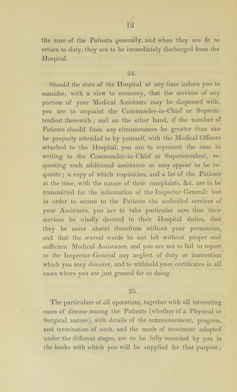 the cure of the Patients generally, and when they are fit to return to duty, they are to be immediately discharged from the Hospital. 24. Should the state of the Hospital at any time induce you to consider, with a view to economy, that the services of any portion of your Medical Assistants may be dispensed with, you are to acquaint the Commander-in-Chief or Superin- tendent therewith ; and on the other hand, if the number of Patients should from any circumstances be greater than can be properly attended to by yourself, with the Medical Officers attached to the Hospital, you are to represent the case in writing to the Commander-in-Chief or Superintendent, re- questing such additional assistance as may appear to be re- quisite ; a copy of which requisition, and a list of the Patients at the time, with the nature of their complaints, &c. are to be transmitted for the information of the Inspector General: but in order to secure to the Patients the undivided services of your Assistants, you are to take particular care that their services be wholly devoted to their Hospital duties, that they be never absent therefrom without your permission, and that the several wards be not left without proper and sufficient Medical Assistance, and you are not to fail to report to the Inspector-General any neglect of duty or inattention which you may discover, and to withhold your, certificates in all cases where you see just ground for so doing. 25. The particulars of all operations, together with all interesting cases of disease among the Patients (whether of a Physical or Surgical nature), with details of the commencement, progress, and termination of each, and the mode of treatment adopted under the different stages, are to be fully recorded by you in ihe books with which you will be supplied for that purpose;
