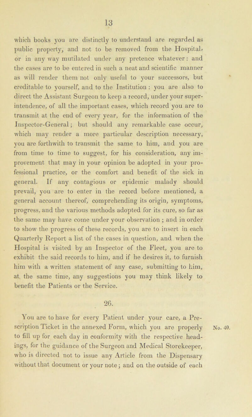 which books you are distinctly to understand are regarded as public property, and not to be removed from the Hospital* or in any way mutilated under any pretence whatever: and the cases are to be entered in such a neat and scientific manner as will render them not only useful to your successors, but creditable to yourself, and to the Institution : you are also to direct the Assistant Surgeon to keep a record, under your super- intendence, of all the important cases, which record you are to transmit at the end of every year, for the information of the Inspector-General; but should any remarkable case occur, which may render a more particular description necessary, you are forthwith to transmit the same to him, and you are from time to time to suggest, for his consideration, any im- provement that may in your opinion be adopted in your pro- fessional practice, or the comfort and benefit of the sick in general. If any contagious or epidemic malady should prevail, you are to enter in the record before mentioned, a general account thereof, comprehending its origin, symptoms, progress, and the various methods adopted for its cure, so far as the same may have come under your observation ; and in order to show the progress of these records, you are to insert in each Quarterly Report a list of the cases in question, and when the Hospital is visited by an Inspector of the Fleet, you are to exhibit the said records to him, and if he desires it, to furnish him with a written statement of any case, submitting to him, at. the same time, any suggestions you may think likely to benefit the Patients or the Service. 26. You are to have for every Patient under your care, a Pre- scription Ticket in the annexed Form, which you are properly to fill up for each day in conformity with the respective head- ings, for the guidance of the Surgeon and Medical Storekeeper, who is directed not to issue any Article from the Dispensary without that document or your note; and on the outside of each No. 40