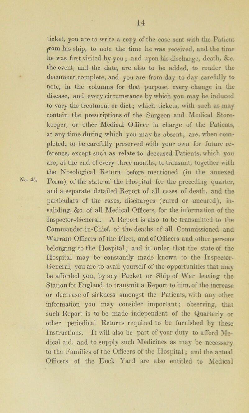 ticket, you are to write a copy of the case sent with the Patient prom his ship, to note the time he was received, and the time he was first visited by you; and upon his discharge, death, &c. the event, and the date, are also to be added, to render the document complete, and you are from day to day carefully to note, in the columns for that purpose, every change in the disease, and every circumstance by which you may be induced to vary the treatment or diet; which tickets, with such as may contain the prescriptions of the Surgeon and Medical Store- keeper, or other Medical Officer in charge of the Patients, at any time during which you maybe absent; are, when com- pleted, to be carefully preserved with your own for future re- ference, except such as relate to deceased Patients, which you are, at the end of every three months, to transmit, together with the Nosological Return before mentioned (in the annexed Form), of the state of the Hospital for the preceding quarter, and a separate detailed Report of all cases of death, and the particulars of the cases, discharges (cured or uncured), in- validing, &c. of all Medical Officers, for the information of the Inspector-General. A Report is also to be transmitted to the Commander-in-Chief, of the deaths of all Commissioned and Warrant Officers of the Fleet, and of Officers and other persons belonging to the Hospital; and in order that the state of the Hospital may be constantly made known to the Inspector- General, you are to avail yourself of the opportunities that may be afforded you, by any Packet or Ship of War leaving the Station for England, to transmit a Report to him, of the increase or decrease of sickness amongst the Patients, with any other information you may consider important; observing, that such Report is to be made independent of the Quarterly or other periodical Returns required to be furnished by these Instructions. It will also be part of your duty to afford Me- dical aid, and to supply such Medicines as may be necessary to the Families of the Officers of the Hospital; and the actual Officers of the Dock Yard are also entitled to Medical