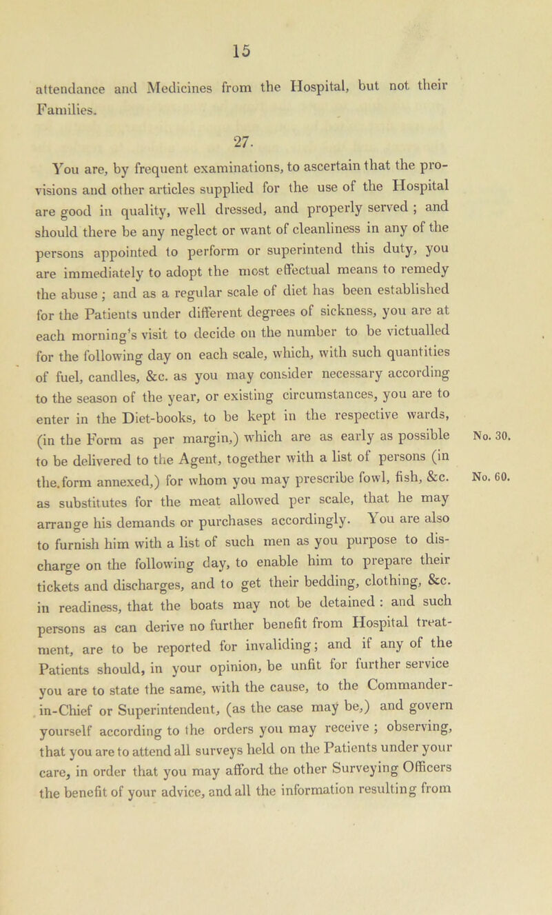 attendance and Medicines from the Hospital, but not their F amilies. 27. You are, by frequent examinations, to ascertain that the pro- visions and other articles supplied for the use of the Hospital are good in quality, well dressed, and properly served ; and should there be any neglect or want of cleanliness in any of the persons appointed to perform or superintend this duty, you are immediately to adopt the most effectual means to lemedy the abuse; and as a regular scale of diet has been established for the Patients under different degrees of sickness, you are at each morning's visit to decide on the number to be victualled for the following day on each scale, which, with such quantities of fuel, candles, &c. as you may consider necessary according to the season of the year, or existing circumstances, you are to enter in the Diet-books, to be kept in the respective waids, (in the Form as per margin,) which are as early as possible No. 30. to be delivered to the Agent, together with a list of persons (in the. form annexed,) for whom you may prescribe fowl, fish, &c. No. 60. as substitutes for the meat allowed per scale, that he may arrange his demands or purchases accordingly. \ ou are also to furnish him with a list of such men as you purpose to dis- charge on the following day, to enable him to prepare their tickets and discharges, and to get their bedding, clothing, &c. in readiness, that the boats may not be detained . and such persons as can derive no further benefit from Hospital treat- ment, are to be reported for invaliding; and it any of the Patients should, in your opinion, be unfit for further service you are to state the same, with the cause, to the Commander - in-Chief or Superintendent, (as the case may be,) and govern yourself according to the orders you may receive ; observing, that you are to attend all surveys held on the Patients under your care, in order that you may afford the other Surveying Officers the benefit of your advice, and all the information resulting from