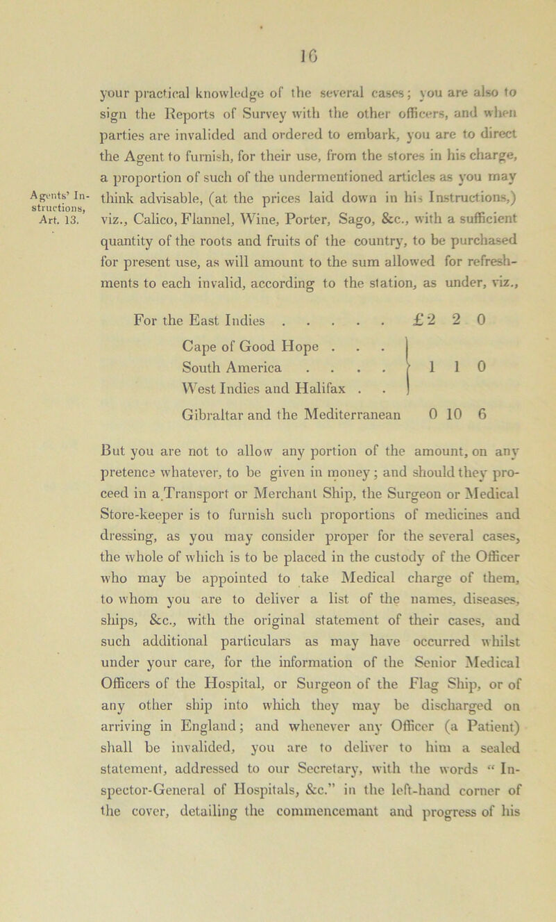 A gouts’ In- structions, Art. 13. 16 your practical knowledge of the several cases; you are also to sign the Reports of Survey with the other officers, and when parties are invalided and ordered to embark, you are to direct the Agent to furnish, for their use, from the stores in his charge, a proportion of such of the undermentioned articles as you may think advisable, (at the prices laid down in his Instructions,) viz., Calico, Flannel, Wine, Porter, Sago, &c., with a sufficient quantity of the roots and fruits of the country, to be purchased for present use, as will amount to the sum allowed for refresh- ments to each invalid, according to the station, as under, viz., For the East Indies £220 Cape of Good Hope . South America . . . f 1 1 0 West Indies and Halifax . . ) Gibraltar and the Mediterranean 0 10 6 But you are not to allow any portion of the amount, on any pretence whatever, to be given in money; and should they pro- ceed in a .Transport or Merchant Ship, the Surgeon or Medical Store-keeper is to furnish such proportions of medicines and dressing, as you may consider proper for the several cases, the whole of which is to be placed in the custody of the Officer who may be appointed to take Medical charge of them, to whom you are to deliver a list of the names, diseases, ships, &c., with the original statement of their cases, and such additional particulars as may have occurred whilst under your care, for the information of the Senior Medical Officers of the Hospital, or Surgeon of the Flag Ship, or of any other ship into which they may be discharged on arriving in England; and whenever any Officer (a Patient) shall be invalided, you are to deliver to him a sealed statement, addressed to our Secretary, with the words “ In- spector-General of Hospitals, &c.” in the left-hand corner of the cover, detailing the commencemant and progress of his