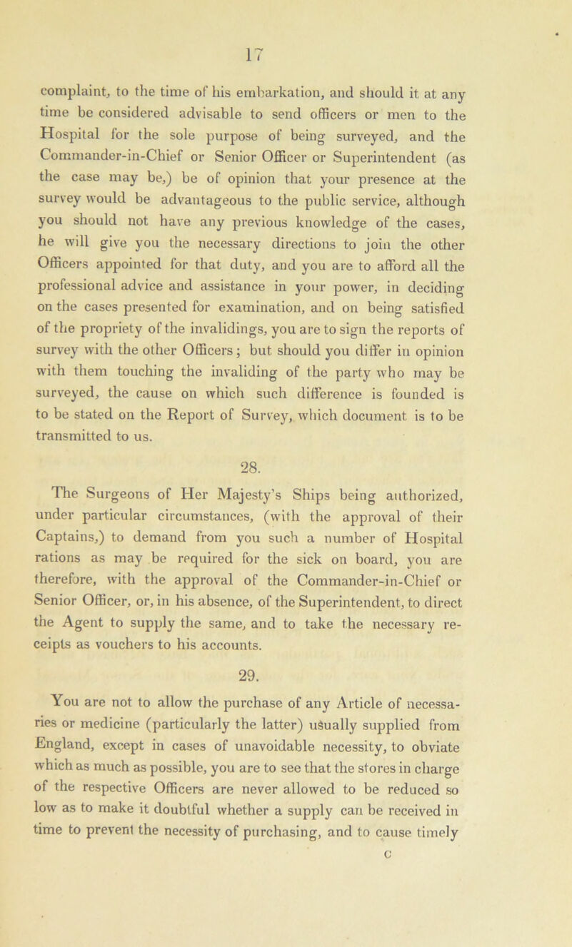 complaint, to the time of his embarkation, and should it at any time be considered advisable to send officers or men to the Hospital for the sole purpose of being surveyed, and the Commander-in-Chief or Senior Officer or Superintendent (as the case may be,) be of opinion that your presence at the survey would be advantageous to the public service, although you should not have any previous knowledge of the cases, he will give you the necessary directions to join the other Officers appointed for that duty, and you are to afford all the professional advice and assistance in your power, in deciding on the cases presented for examination, and on being satisfied of the propriety of the invalidings, you are to sign the reports of survey with the other Officers; but should you differ in opinion with them touching the invaliding of the party who may be surveyed, the cause on which such difference is founded is to be stated on the Report of Survey, which document is to be transmitted to us. 28. The Surgeons of Her Majesty’s Ships being authorized, under particular circumstances, (with the approval of their Captains,) to demand from you such a number of Hospital rations as may be required for the sick on board, you are therefore, with the approval of the Commander-in-Chief or Senior Officer, or, in his absence, of the Superintendent, to direct the Agent to supply the same, and to take the necessary re- ceipts as vouchers to his accounts. 29. You are not to allow the purchase of any Article of necessa- ries or medicine (particularly the latter) usually supplied from England, except in cases of unavoidable necessity, to obviate which as much as possible, you are to see that the stores in charge of the respective Officers are never allowed to be reduced so low as to make it doubtful whether a supply can be received in time to prevent the necessity of purchasing, and to cause timely c