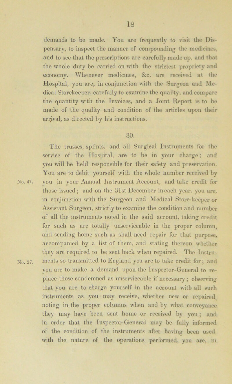 demands to be made. You are frequently to visit the Dis- pensary, to inspect the manner of compounding the medicines, and to see that the prescriptions are carefully made up, and that the whole duty be carried on with the strictest propriety and economy. Whenever medicines, &c. are received at the Hospital, you are, in conjunction with the Surgeon and Me- dical Storekeeper, carefully to examine the quality, and compare the quantity with the Invoices, and a Joint Report is to be made of the quality and condition of the articles upon their arrival, as directed by his instructions. 30. The trusses, splints, and all Surgical Instruments for the service of the Hospital, are to be in your charge: and you will be held responsible for their safety and preservation. You are to debit yourself with the whole number received by No. 47. you in your Annual Instrument Account, and take credit for those issued: and on the 31st December in each year, you are, in conjunction with the Surgeon and Medical Store-keeper or Assistant Surgeon, strictly to examine the condition and number of all the instruments noted in the said account, taking credit for such as are totally unserviceable in the proper column, and sending home such as shall need repair for that purpose, accompanied by a list of them, and stating thereon whether they are required to be sent back when repaired. The Instru- No. 27. ments so transmitted to England you are to take credit for ; and you are to make a demand upon the Inspector-General to re- place those condemned as unserviceable if necessary; observing that you are to charge yourself in the account with all such instruments as you may receive, whether new or repaired noting in the proper columns when and by what conveyance they may have been sent home or received by you ; and in order that the Inspector-General may be fully informed of the condition of the instruments after having been used o with the nature of the operations performed, you are, in