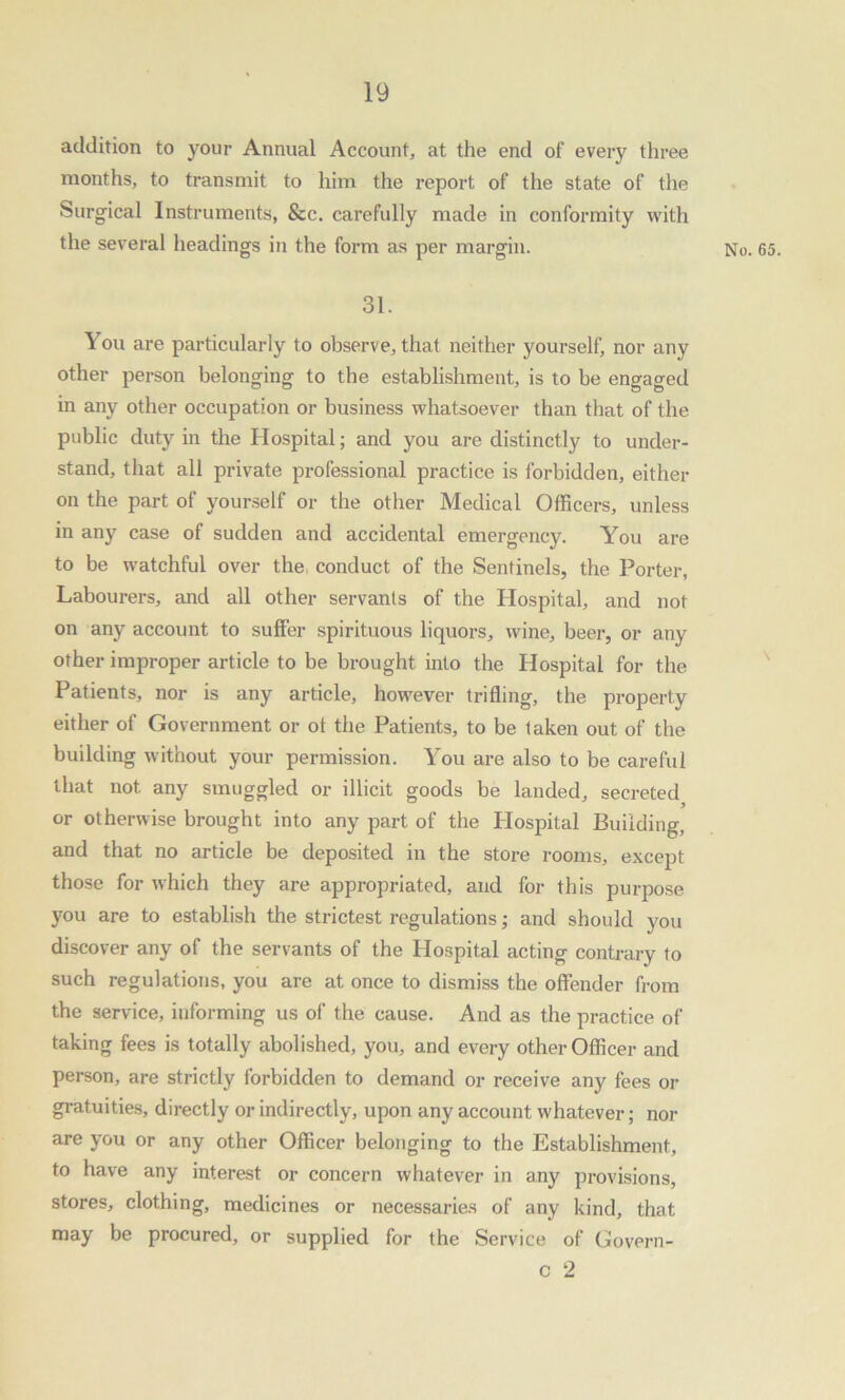 addition to your Annual Account, at the end of every three months, to transmit to him the report of the state of the Surgical Instruments, &c. carefully made in conformity with the several headings in the form as per margin. 31. You are particularly to observe, that neither yourself, nor any other person belonging to the establishment, is to be engaged in any other occupation or business whatsoever than that of the public duty in the Hospital; and you are distinctly to under- stand, that all private professional practice is forbidden, either on the part of yourself or the other Medical Officers, unless in any case of sudden and accidental emergency. You are to be watchful over the conduct of the Sentinels, the Porter, Labourers, and all other servants of the Hospital, and not on any account to suffer spirituous liquors, wine, beer, or any other improper article to be brought into the Hospital for the Patients, nor is any article, however trifling, the property either of Government or ot the Patients, to be taken out of the building without your permission. You are also to be careful that not any smuggled or illicit goods be landed, secreted or otherwise brought into any part of the Hospital Building, and that no article be deposited in the store rooms, except those for which they are appropriated, and for this purpose you are to establish the strictest regulations; and should vou discover any of the servants of the Hospital acting contrary to such regulations, you are at once to dismiss the offender from the service, informing us of the cause. And as the practice of taking fees is totally abolished, you, and every other Officer and person, are strictly forbidden to demand or receive any fees or gratuities, directly or indirectly, upon any account whatever; nor are you or any other Officer belonging to the Establishment, to have any interest or concern whatever in any provisions, stores, clothing, medicines or necessaries of any kind, that may be procured, or supplied for the Service of Govern- c 2 No. 65. \
