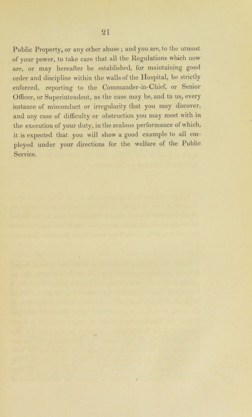 Public Property, or any other abuse ; and you are, to the utmost of your power, to take care that all the Regulations which now are, or may hereafter be established, for maintaining good order and discipline within the walls of the Hospital, be strictly enforced, reporting to the Commander-in-Chief, or Senior Officer, or Superintendent, as the case may be, and to us, every instance of misconduct or irregularity that you may discover, and any case of difficulty or obstruction you may meet with in the execution of your duty, in the zealous performance of which, it is expected that, you will show a good example to all em- ployed under your directions for the welfare of the Public Service.