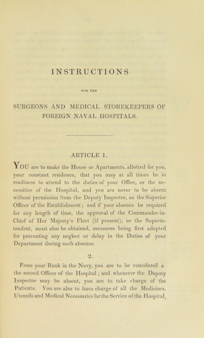 INSTRUCTIONS FOR THE SURGEONS AND MEDICAL STOREKEEPERS OF FOREIGN NAVAL HOSPITALS. ARTICLE 1. You are to make the House or Apartments, allotted for you, your constant residence, that you may at all times be in readiness to attend to the duties of your Office, or the ne- cessities of the Hospital, and you are never to be absent without permission from the Deputy Inspector, as the Superior Officer of the Establishment; and if your absence be required for any length of time, the approval of the Commander-in- Chief of Her Majesty’s Fleet (if present), or the Superin- tendent, must also be obtained, measures being first adopted for preventing any neglect or delay in the Duties of your Department during such absence. 2. From your Rank in the Navy, you are to be considered a the second Officer of the Hospital; and whenever the Deputy Inspector may be absent, you are to take charge of the Patients. You are also to have charge of all the Medicines, Utensils and Medical Necessaries for the Service of the Hospital,