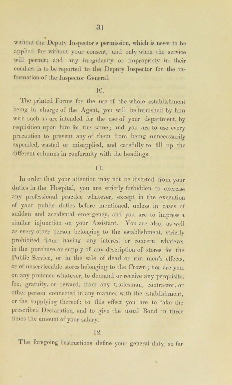 without the Deputy Inspector’s permission, which is never to be applied for without your consent, and only when the service will permit; and any irregularity or impropriety in their conduct is to be reported to the Deputy Inspector for the in- formation of the Inspector General. 10. The printed Forms for the use of the whole establishment being in charge of the Agent, you will be furnished by him with such as are intended for the use of your department, by requisition upon him for the same; and you are to use every precaution to prevent any of them from being unnecessarily expended, wasted or misapplied, and carefully to fill up the different columns in conformity with the headings. 11. In order that your attention may not be diverted from your duties in the Hospital, you are strictly forbidden to exercise any professional practice whatever, except in the execution of your public duties before mentioned, unless in cases of sudden and accidental emergency, and you are to impress a similar injunction on your Assistant. You are also, as well as every other person belonging to the establishment, strictly prohibited from having any interest or concern whatever in the purchase or supply of any description of stores for the Public Service, or in the sale of dead or run men’s effects, or of unserviceable stores belonging to the Crown; nor are you, on any pretence whatever, to demand or receive any perquisite, fee, gratuity, or reward, from any tradesman, contractor, or other person connected in any manner with the establishment, or the supplying thereof: to this effect you are to take the prescribed Declaration, and to give the usual Bond in three times the amount of your salary. 12. The foregoing Instructions define your general duty, so far