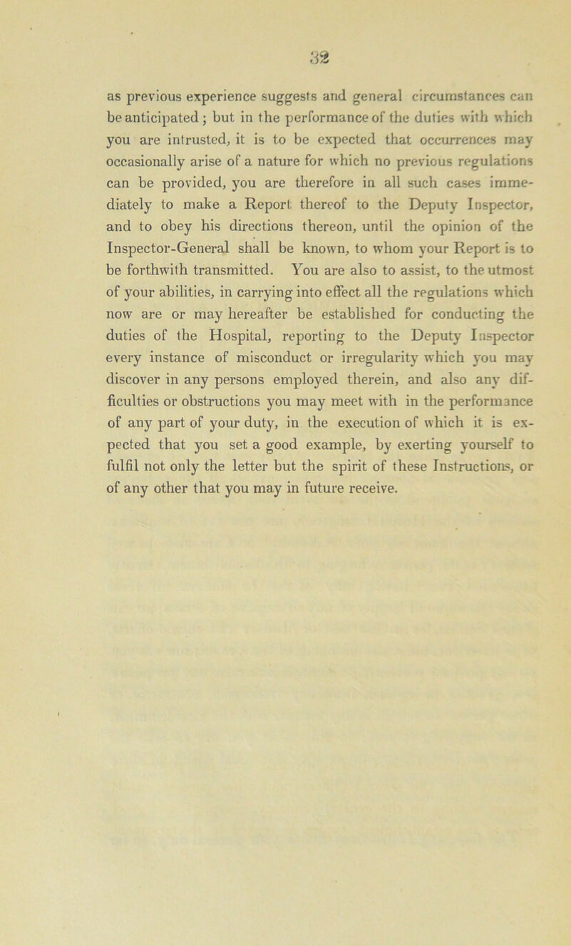 as previous experience suggests and general circumstances can be anticipated ; but in the performance of the duties with which you are intrusted, it is to be expected that occurrences may occasionally arise of a nature for which no previous regulations can be provided, you are therefore in all such cases imme- diately to make a Report; thereof to the Deputy Inspector, and to obey his directions thereon, until the opinion of the Inspector-General shall be known, to whom your Report is to be forthwith transmitted. You are also to assist, to the utmost of your abilities, in carrying into effect all the regulations which now are or may hereafter be established for conducting the duties of the Hospital, reporting to the Deputy Inspector every instance of misconduct or irregularity which you may discover in any persons employed therein, and also any dif- ficulties or obstructions you may meet with in the performance of any part of your duty, in the execution of which it is ex- pected that you set a good example, by exerting yourself to fulfil not only the letter but the spirit of these Instructions, or of any other that you may in future receive.