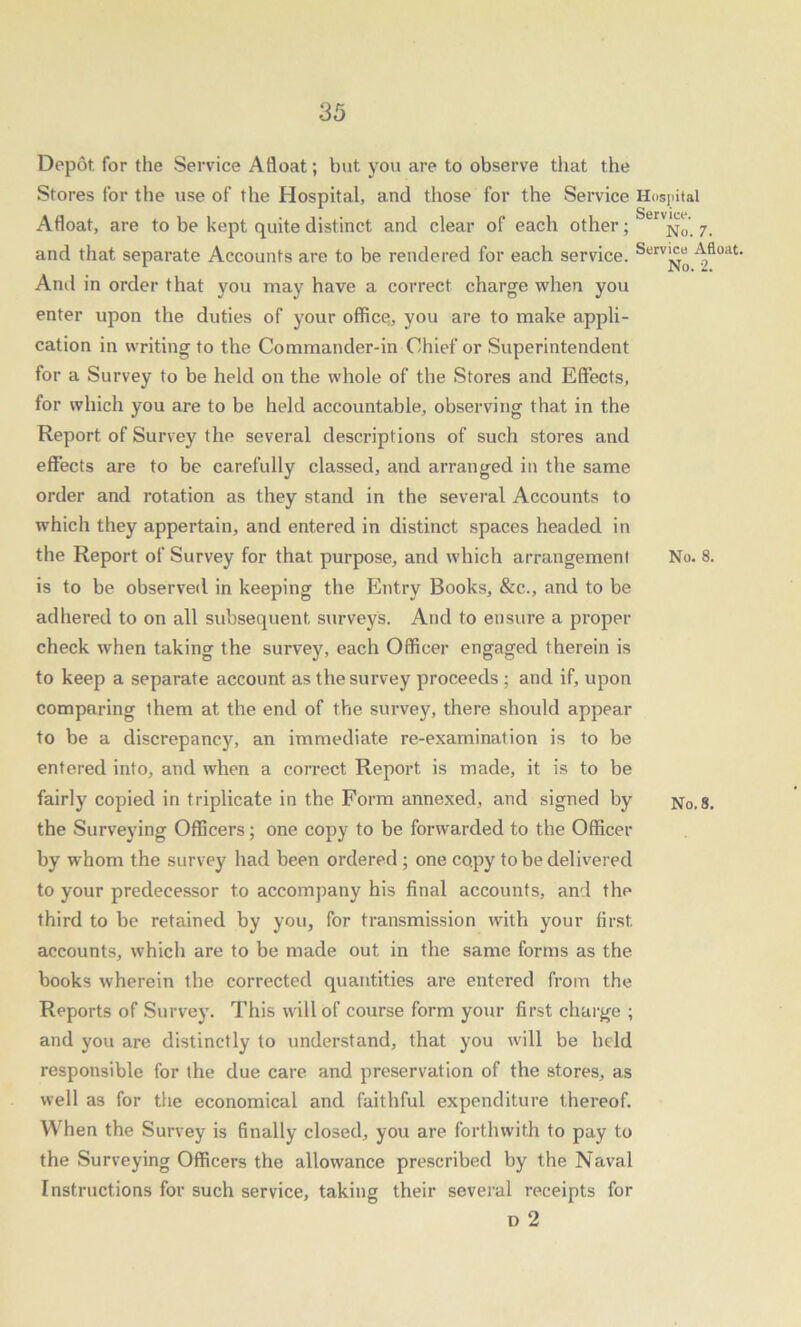 Depot for the Service Afloat; but you are to observe that the Stores for the use of the Hospital, and those for the Service Hospital Afloat, are to be kept quite distinct and clear of each other ; n„. 7. and that separate Accounts are to be rendered for each service. Serv^“ Afloat. And in order that you may have a correct charge when you enter upon the duties of your office;, you are to make appli- cation in writing to the Commander-in Chief or Superintendent for a Survey to be held on the whole of the Stores and Effects, for which you are to be held accountable, observing that in the Report of Survey the several descriptions of such stores and effects are to be carefully classed, and arranged in the same order and rotation as they stand in the several Accounts to which they appertain, and entered in distinct spaces headed in the Report of Survey for that purpose, and which arrangement No. 8. is to be observed in keeping the Entry Books, &c., and to be adhered to on all subsequent surveys. And to ensure a proper check when taking the survey, each Officer engaged therein is to keep a separate account as the survey proceeds ; and if, upon comparing them at the end of the survey, there should appear to be a discrepancy, an immediate re-examination is to be entered into, and when a correct Report is made, it is to be fairly copied in triplicate in the Form annexed, and signed by No. 8. the Surveying Officers; one copy to be forwarded to the Officer by whom the survey had been ordered; one copy to be delivered to your predecessor to accompany his final accounts, and the third to be retained by you, for transmission with your first, accounts, which are to be made out in the same forms as the books wherein the corrected quantities are entered from the Reports of Survey. This will of course form your first charge ; and you are distinctly to understand, that you will be held responsible for the due care and preservation of the stores, as well as for the economical and faithful expenditure thereof. When the Survey is finally closed, you are forthwith to pay to the Surveying Officers the allowance prescribed by the Naval Instructions for such service, taking their several receipts for i) 2