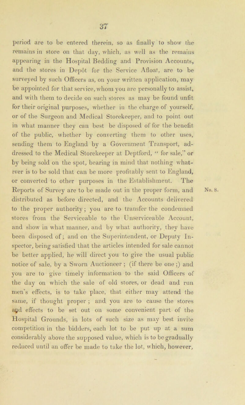 period are to be entered therein, so as finally to show the remains in store on that, day, which, as well as the remains appearing in the Hospital Bedding and Provision Accounts, and the stores in Depot for the Service Afloat, are to be surveyed by such Officers as, on your written application, may be appointed for that service, whom you are personally to assist, and with them to decide on such stores as may be found unfit for their original purposes, whether in the charge of yourself, or of the Surgeon and Medical Storekeeper, and to point out in what manner they can best be disposed of for the benefit of the public, whether by converting them to other uses, sending them to England by a Government Transport, ad- dressed to the Medical Storekeeper at Deptford, “ for sale,” or by being sold on the spot, bearing in mind that nothing what- ever is to be sold that can be more profitably sent to England, or converted to other purposes in the Establishment. The distributed as before directed, and the Accounts delivered to the proper authority; you are to transfer the condemned stores from the Serviceable to the U nserviceable Account, and show in what manner, and by what authority, they have been disposed of; and on the Superintendent, or Deputy In- spector, being satisfied that the articles intended for sale cannot be better applied, he will direct you to give the usual public notice of sale, by a Sworn Auctioneer ; (if there be one;) and you are to give timely information to the said Officers of the day on which the sale of old stores, or dead and run men’s effects, is to take place, that either may attend the same, if thought proper ; and you are to cause the stores agd effects to be set out on some convenient part of the Hospital Grounds, in lots of such size as may best invite competition in the bidders, each lot to be put up at a sum considerably above the supposed value, which is to be gradually reduced until an offer be made to take the lot, which, however.