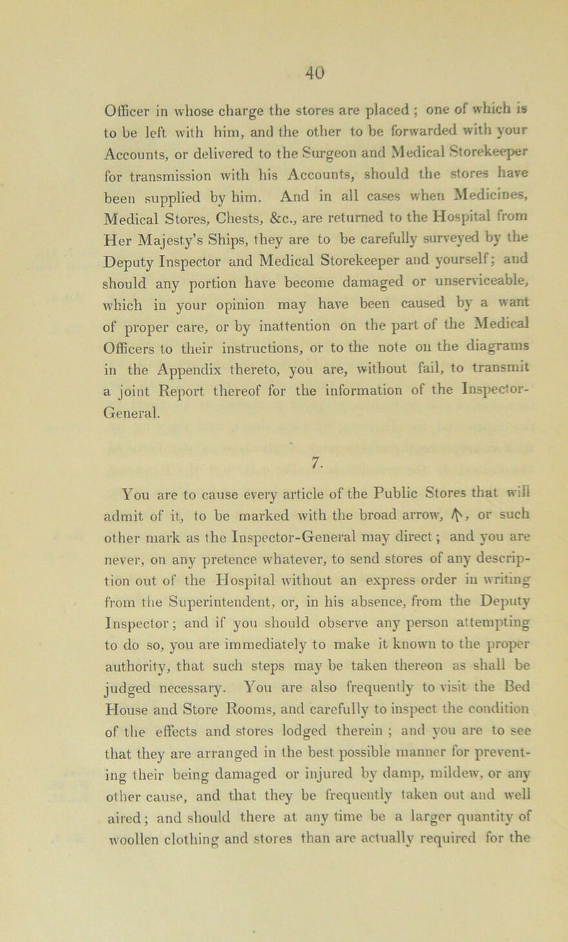 Officer in whose charge the stores are placed ; one of which is to be left with him, and the other to be forwarded with your Accounts, or delivered to the Surgeon and Medical Storekeeper for transmission with his Accounts, should the stores have been supplied by him. And in all cases when Medicines, Medical Stores, Chests, &c., are returned to the Hospital from Her Majesty’s Ships, they are to be carefully surveyed by the Deputy Inspector and Medical Storekeeper and yourself; and should any portion have become damaged or unserviceable, which in your opinion may have been caused by a want of proper care, or by inattention on the part of the Medical Officers to their instructions, or to the note on the diagrams in the Appendix thereto, you are, without fail, to transmit a joint Report thereof for the information of the Inspector- General. 7. You are to cause every ai’ticle of the Public Stores that will admit of it, to be marked with the broad arrow, or such other mark as the Inspector-General may direct; and you are never, on any pretence w’hatever, to send stores of any descrip- tion out of the Hospital without an express order in writing from the Superintendent, or, in his absence, from the Deputy Inspector; and if you should observe any person attempting to do so, you are immediately to make it known to the proper authority, that such steps may be taken thereon as shall be judged necessary. You are also frequently to visit the Bed House and Store Rooms, and carefully to inspect the condition of the effects and stores lodged therein ; and you are to see that they are arranged in the best possible manner for prevent- ing their being damaged or injured by damp, mildew, or any other cause, and that they be frequently taken out and well aired; and should there at anytime be a larger quantity of woollen clothing and stores than are actually required for the