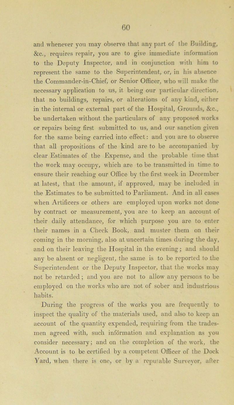 and whenever you may observe (hat any part of the Building, &c., requires repair, you are to give immediate information to the Deputy Inspector, and in conjunction with him to represent the same to the Superintendent, or, in his absence the Commander-in-Chief, or Senior Officer, who will make the necessary application to us, it being our particular direction, that no buildings, repairs, or alterations of any kind, either in the internal or external part of the Hospital, Grounds, &c., be undertaken without the particulars of any proposed works or repairs being first submitted to us, and our sanction given for the same being carried into effect: and you are to observe that all propositions of the kind are to be accompanied by clear Estimates of the Expense, and the probable time that the work may occupy, which are to be transmitted in time to ensure their reaching our Office by the first week in December at latest, that the amount, if approved, may be included in the Estimates to be submitted to Parliament. And in all cases when Artificers or others are employed upon works not done by contract or measurement, you are to keep an account of their daily attendance, for which purpose you are to enter their names in a Check Book, and muster them on their coming in the morning, also at uncertain times during the day, and on their leaving the Hospital in the evening; and should any be absent or negligent, the same is to be reported to the Superintendent or the Deputy Inspector, that the works may not be retarded; and you are not to allow' any persons to be employed on the works who are not of sober and industrious habits. During the progress of the works you are frequently to inspect the quality of the materials used, and also to keep an account of the quantity expended, requiring from the trades- men agreed with, such information and explanation as you consider necessary; and on the completion of the work, the Account is to be certified by a competent Officer of the Dock Yard, when there is one, or by a reputable Surveyor, after