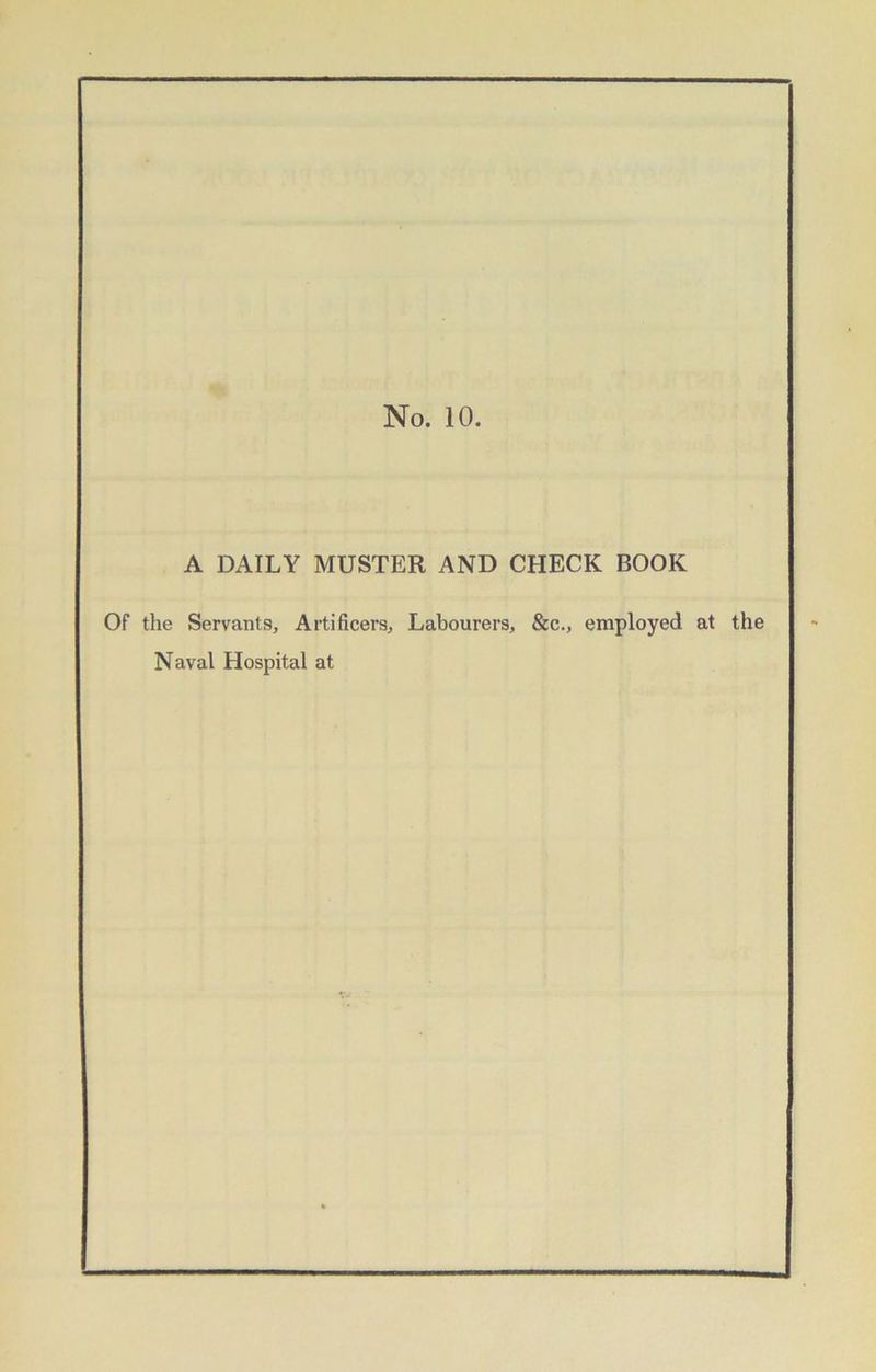 No. 10. A DAILY MUSTER AND CHECK BOOK Of the Servants, Artificers, Labourers, &c., employed at the Naval Hospital at
