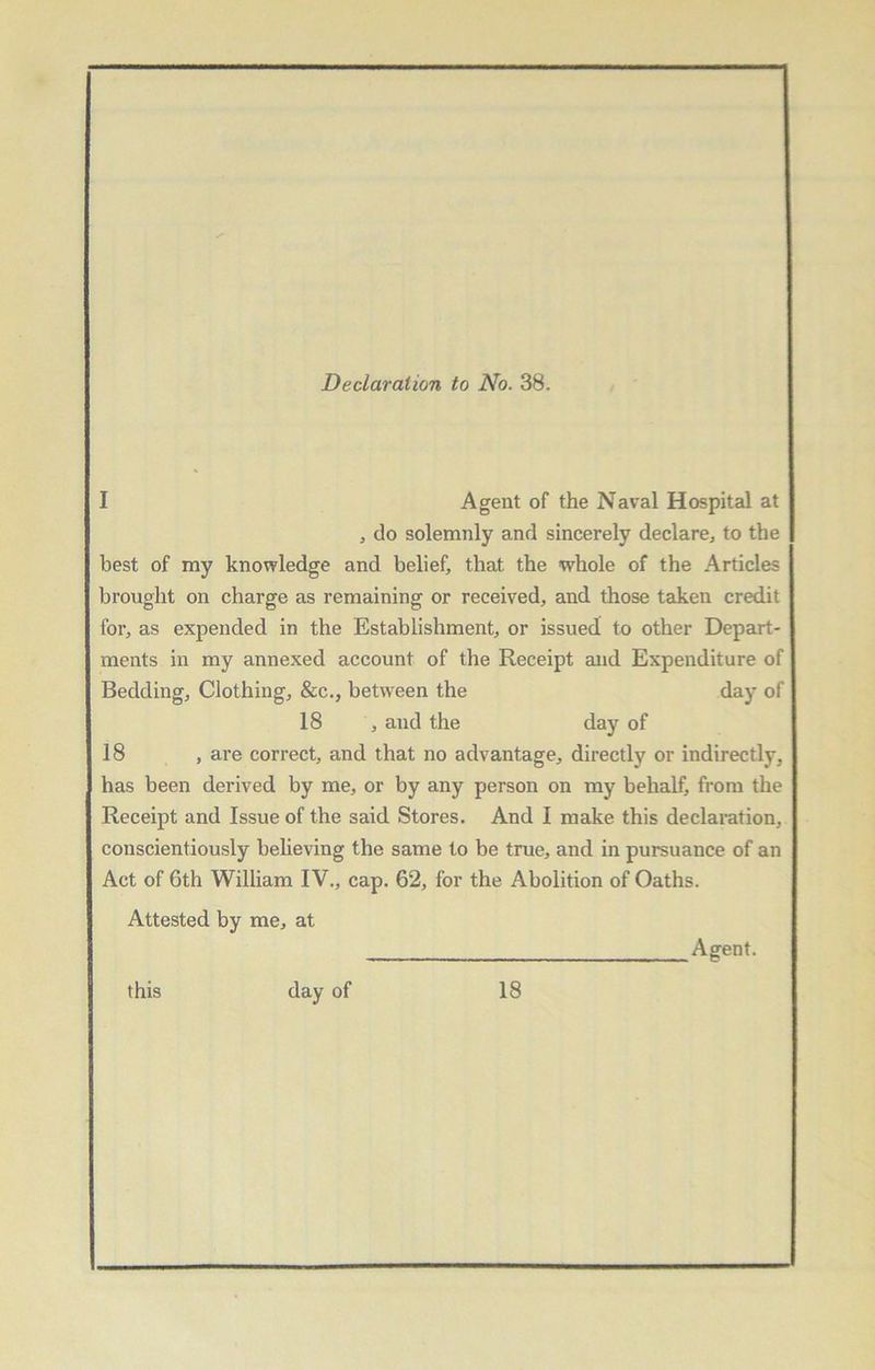 Declaration to No. 38. I Agent of the Naval Hospital at , do solemnly and sincerely declare., to the best of my knowledge and belief, that the whole of the Articles brought on charge as remaining or received, and those taken credit for, as expended in the Establishment, or issued to other Depart- ments in my annexed account of the Receipt and Expenditure of Bedding, Clothing, &c., between the day of 18 , and the day of 18 , are correct, and that no advantage, directly or indirectly, has been derived by me, or by any person on my behalf, from the Receipt and Issue of the said Stores. And I make this declaration, conscientiously believing the same to be true, and in pursuance of an Act of 6th William IV., cap. 62, for the Abolition of Oaths. Attested by me, at Agent. this day of 18