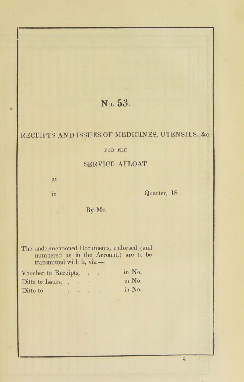 No. 53. RECEIPTS AND ISSUES OF MEDICINES, UTENSILS, &c. FOR THE at in SERVICE AFLOAT Quarter, 18 . By Mr. The undermentioned Documents, endorsed, (and numbered as in the Account,) are to be transmitted with it, viz.— Voucher to Receipts, Ditto to Issues, . Ditto to in No. in No. in No. Q