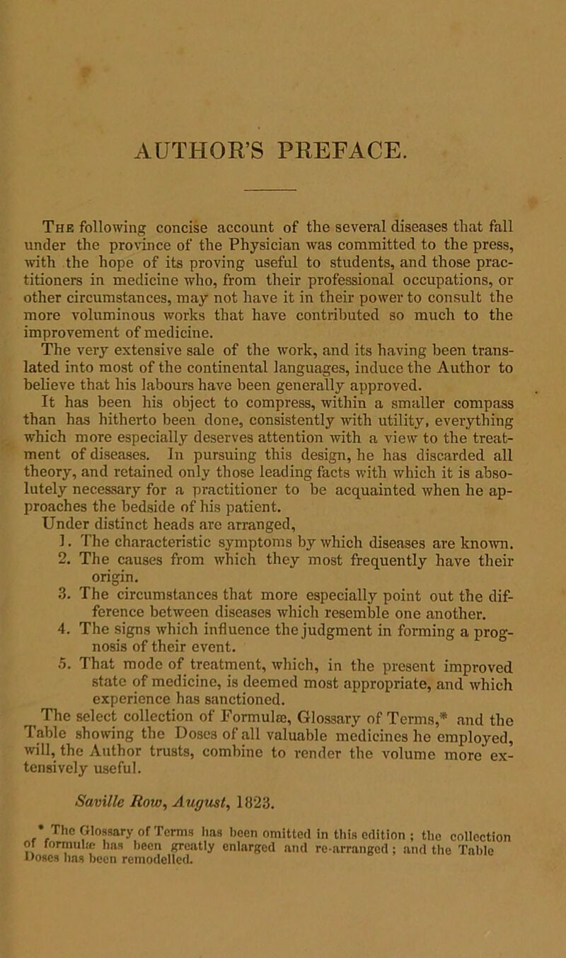 AUTHOR’S PREFACE. The following concise account of the several diseases that fall under the province of the Physician was committed to the press, with the hope of its proving useful to students, and those prac- titioners in medicine who, from their professional occupations, or other circumstances, may not have it in their power to consult the more voluminous works that have contributed so much to the improvement of medicine. The very extensive sale of the work, and its having been trans- lated into most of the continental languages, induce the Author to believe that his labours have been generally approved. It has been his object to compress, within a smaller compass than has hitherto been done, consistently with utility, everything which more especially deserves attention with a view to the treat- ment of diseases. In pursuing this design, he has discarded all theory, and retained only those leading facts with which it is abso- lutely necessary for a practitioner to be acquainted when he ap- proaches the bedside of his patient. Under distinct heads are arranged, 1. The characteristic symptoms by which diseases are known. 2. The causes from which they most frequently have their origin. 3. The circumstances that more especially point out the dif- ference between diseases which resemble one another. 4. The signs which influence the judgment in forming a prog- nosis of their event. 5. That mode of treatment, which, in the present improved state of medicine, is deemed most appropriate, and which experience has sanctioned. The select collection of Formulae, Glossary of Terms,* and the Table showing the Doses of all valuable medicines he employed, will, the Author trusts, combine to render the volume more ex- tensively useful. Saville Row, August, 1823. •The Glossary of Terms has been omitted in this edition ; the collection of formula! has been greatly enlarged and re-arranged; and the Table Doses lias been remodelled.