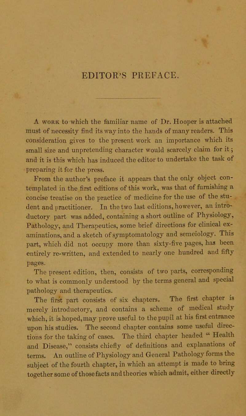 A work to which the familiar name of Dr. Hooper is attached must of necessity find its way into the hands of many readers. This consideration gives to the present work an importance which its small size and unpretending character would scarcely claim for it; and it is this which has induced the editor to undertake the task of preparing it for the press. From the author’s preface it appears that the only object con- templated in the first editions of this work, was that of furnishing a concise treatise on the practice of medicine for the use of the stu- . dent and practitioner. In the two last editions, however, an intro- ductory part was added, containing a short outline of Physiology, Pathology, and Therapeutics, some brief directions for clinical ex- aminations, and a sketch of symptomatology and semeiology. This part, which did not occupy more than sixty-five pages, has been entirely re-written, and extended to nearly one hundred and fifty pages. The present edition, then, consists of two parts, corresponding to what is commonly understood by the terms general and special pathology and therapeutics. The first part consists of six chapters. The first chapter is merely introductory, and contains a scheme of medical study which, it is hoped,may prove useful to the pupil at his first entrance upon his studies. The second chapter contains some useful direc- tions for the taking of cases. The third chapter headed “ Health and Disease,” consists chiefly of definitions and explanations of terms. An outline of Physiology and General Pathology forms the subject of the fourth chapter, in which an attempt is made to bring together some of those facts and theories which admit, either directly