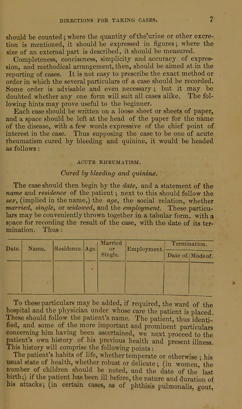 should be counted ; where the quantity ofthe’urine or other excre- tion is mentioned, it should be expressed in figures; where the size of an external part is described, it should be measured. Completeness, conciseness, simplicity and accuracy of expres- sion, and methodical arrangement, then, should be aimed at in the reporting of cases. It is not easy to prescribe the exact method or order in which the several particulars of a case should be recorded. Some order is advisable and even necessary ; but it may be doubted whether any one form will suit all cases alike. The fol- lowing hints may prove useful to the beginner. Each case should be written on a loose sheet or sheets of paper, and a space should be left at the head of the paper for the name of the disease, with a few words expressive of the chief point of interest in the case. Thus supposing the case to be one of acute rheumatism cured by bleeding and quinine, it would be headed as follows: ACUTE RHEUMATISM. Cured by bleeding and quinine. The case should then begin by the date, and a statement of the name and residence of the patient; next to this should follow the sex, (implied in the name,) the age, the social relation, whether married, single, or widowed, and the employment. These particu- lars maybe conveniently thrown together in a tabular form, with a space for recording the result of the case, with the date of its ter- mination. Thus : Date. Name. Residence. Age. Married or Single. Employment. Termination. Date of. Mode of. To these particulars may be added, if required, the ward of the hospital and the physician under whose care the patient is placed. These should follow the patient’s name. The patient, thus identi- fied, and some of the more important and prominent particulars concerning him having been ascertained, we next proceed to the patient’s own history of his previous health and present illness. This history will comprise the following points : The patient s habits of life, whether temperate or otherwise ; his usual state of health, whether robust or delicate; (in women,’ the number of children should be noted, and the date of the’ last birth;) if the patient has been ill before, the nature and duration of his attacks; (in certain cases, as of phthisis pulmonalis, gout,