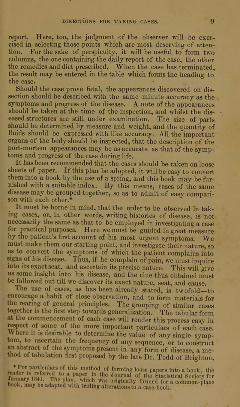 report. Here, too, the judgment of the observer will be exer- cised in selecting those points which are most deserving of atten- tion. For the sake of perspicuity, it will be useful to form two columns, the one containing the daily report of the case, the other the remedies and diet prescribed. When the case has terminated, the result may be entered in the table which forms the heading to the case. Should the case prove fatal, the appearances discovered on dis- section should be described with the same minute accuracy as the symptoms and progress of the disease. A note of the appearances should be taken at the time of the inspection, and whilst the dis- eased structures are still under examination. The size of parts should be determined by measure and weight, and the quantity of fluids should be expressed with like accuracy. All the important organs of the body should be inspected, that the description of the port-mortem appearances may be as accurate as that of the symp- toms and progress of the case during life. It has been recommended that the cases should be taken on loose sheets of paper. If this plan be adopted, it will be easy to convert them into a book by the use of a spring, and this book may be fur- nished with a suitable index. By this means, cases of the same disease may be grouped together, so as to admit of easy compari- son with each other.* It must be borne in mind, that the order to be observed in tak- ing cases, or, in other words, writing histories of disease, is not necessarily the same as that to be employed in investigating a case for practical purposes. Here we must be guided in great measure by the patient’s first account of his most urgent symptoms. We must make them our starting point, and investigate their nature, so as to convert the symptoms of which the patient complains into signs of his disease. Thus, if he complain of pain, we must inquire into its exact seat, and ascertain its precise nature. This will give us some insight into his disease, and the clue thus obtained must be followed out till we discover its exact nature, seat, and cause. The use of cases, as has been already stated, is twofold—to encourage a habit of close observation, and to form materials for the rearing of general principles. The grouping of similar cases together is the first step towards generalization. The tabular form at the commencement of each case will render this process easy in respect of some of the more important particulars of each case. Where it is desirable to determine the value of any single symp- tom to ascertain the frequency of any sequence, or to construct an abstract of the symptoms present in any form of disease, a me- thod of tabulation first proposed by the late Dr. Todd of Brighton, ,°f t,lis metl.l0<1 ,of forming loose papers into a book, the knmrviiutrrT to ,a pa|,c.r. ! the Jo,mml of tho Statistical Society for book '*? 'I'lal ”'h‘c,h wa,8 originally formed for a common-place book, may be adapted with trifling alterations to a case-book.