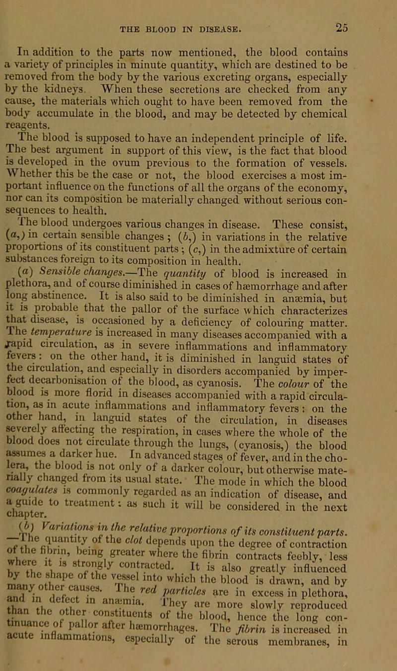 In addition to the parts now mentioned, the blood contains a variety of principles in minute quantity, which are destined to be removed from the body by the various excreting organs, especially by the kidneys. When these secretions are checked from any cause, the materials which ought to have been removed from the body accumulate in the blood, and may be detected by chemical reagents. The blood is supposed to have an independent principle of life. The best argument in support of this view, is the fact that blood is developed in the ovum previous to the formation of vessels. Whether this be the case or not, the blood exercises a most im- portant influence on the functions of all the organs of the economy, nor can its composition be materially changed without serious con- sequences to health. 1 he blood undergoes various changes in disease. These consist, (a,) in certain sensible changes ; (5,) in variations in the relative proportions of its constituent parts ; (c,) in the admixture of certain substances foreign to its composition in health. (a) Sensible changes.—The quantity of blood is increased in plethora, and of course diminished in cases of haemorrhage and after long abstinence. It is also said to be diminished in anaemia, but it is probable that the pallor of the surface which characterizes that disease, is occasioned by a deficiency of colouring matter, ihe temperature is increased in many diseases accompanied with a japid circulation, as in severe inflammations and inflammatory fevers: on the other hand, it is diminished in languid states of the circulation, and especially in disorders accompanied by imper- fect decarbonisation of the blood, as cyanosis. The colour of the blood is more florid in diseases accompanied with a rapid circula- tion, as in acute inflammations and inflammatory fevers : on the other hand, in languid states of the circulation, in diseases severely affecting the respiration, in cases where the whole of the blood does not circulate through the lungs, (cyanosis,) the blood assumes a darker hue. In advanced stages of fever, and in the cho- lera, the blood is not only of a darker colour, but otherwise mate- rially changed from its usual state. The mode in which the blood coagulates is commonly regarded as an indication of disease, and a guide to treatment: as such it will be considered in the next chapter. ( 5) Variations in the relative proportions of its constituent parts. r fi1%?uiintl/y.of the c ot dePends upon the degree of contraction of the fibrin, being greater where the fibrin contracts feebly, less S thVJi 18 y con,tracted- It is also greatly influenced ifaiimh ,e °f h° m!se lnt0 which the blood is drawn, and by ami thmr C.iU8e3‘ 1 he red Policies are in excess in plethora, th- ti ° m an*mif1, rhey are more slowly reproduced Smn,he r hen COnrtltU,Cnts of the blood< hence the long con- . ^efl° pa or after hajmorrhages. The fibrin is increased in n animations, especially of the serous membranes, in