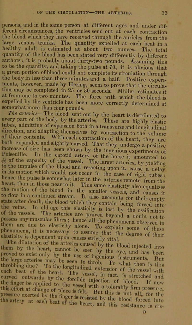 persons, and in the same person at different ages and under dif- ferent circumstances, the ventricles send out at each contraction the blood which they have received through the auricles from the large venous trunks. The quantity expelled at each beat in a healthy adult is estimated at about two ounces. The total quantity of the blood has been stated very differently by different authors ; it is probably about thirty-two pounds. Assuming this to be the quantity, and taking the pulse at 70, it is obvious that a given portion of blood could not complete its circulation through the body in less than three minutes and a half. Positive experi- ments, however, made by Hering, seem to prove that the circula- tion may be completed in 25 or 30 seconds. Muller estimates it at from one to two minutes. The force with which the blood is expelled by the ventricle has been more correctly determined at somewhat more than four pounds. The arteries—The blood sent out by the heart is distributed to every part of the body by the arteries. These are highly-elastic tubes, admitting of expansion both in a transverse and longitudinal direction, and adapting themselves by contraction to the volume of their contents. With each contraction of the heart, they are both expanded and slightly curved. That they undergo a positive increase of size has been shown by the ingenious experiments of mseuille. In the carotid artery of the horse it amounted to d of the capacity of the vessel. The larger arteries, by yielding to the impulse of the blood and re-acting upon it, cause a delay m its motion which would not occur in the case of rigid tubes' • hence the pulse is somewhat later in the arteries remote from the’ ln ^°se near t0.it;- This same elasticity also equalizes the motion of the blood in the smaller vessels, and causes it to flow in a continued stream. It also accounts for their emntv state after death, the blood which they contain being forced into the veins. In old age this elasticity is lost by the ossification of the vessels. The arteries are proved beyond f doubt not to possess any muscular fibres ; hence all the phenomena observed in them are due to elasticity alone. To explain some of these phenomena, it is necessary to assume that the degree of their elasticity is dependent upon causes strictly vital. U The dilatation of the arteries caused hv tim . them by the heart, cannot beTenby Je evelinTb?^'0 proved to exist only by the use of ;n2„' 6 Gye’ ana 13 been the large arteries 4y be seen to thS Tn T throbbing due ? To the lonirihidim.1 l wJjat ^len ls this each beat of the heart. The veli^- c°n °? the VeS8el with curved outwards by the forciWo • •’ ^act'’ 18 fetched and .ho fi»gor bo ..ppk7te .h?;c “ b!*10?1- ,r this effort at change of place is felt ,fft,by firm Pressure, pressure exerted by the 1„ ■ ^ ^ 18 not all> for ‘he the artery at ^ bl°°(1 f°rCCcl int0 3 eacn neat of the heart, and this resistance is dis-