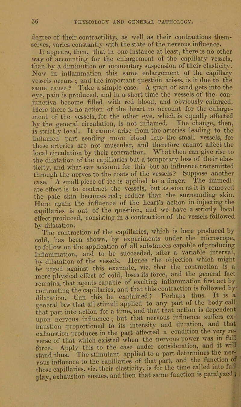 degree of their contractility, as well as their contractions them- selves, varies constantly with the state of the nervous influence. It appears, then, that in one instance at least, there is no other way of accounting for the enlargement of the capillary vessels, than by a diminution or momentary suspension of their elasticity. Now in inflammation this same enlargement of the capillary vessels occurs ; and the important question arises, is it due to the same cause ? Take a simple case. A grain of sand gets into the eye, pain is produced, and in a short time the vessels of the con- junctiva become filled with red blood, and obviously enlarged. Here there is no action of the heart to account for the enlarge- ment of the vessels, for the other eye, which is equally affected by the general circulation, is not inflamed. The change, then, is strictly local. It cannot arise from the arteries leading to the inflamed part sending more blood into the small vessels, for these arteries are not muscular, and therefore cannot affect the local circulation by their contraction. What then can give rise to the dilatation of the capillaries but a temporary loss of their elas- ticity, and what can account for this but an influence transmitted through the nerves to the coats of the vessels ? Suppose another case. A small piece of ice is applied to a finger. The immedi- ate effect is to contract the vessels, but as soon as it is removed the pale skin becomes red; redder than the surrounding skin. Here again the influence of the heart’s action in injecting the capillaries is out of the question, and we have a strictly local effect produced, consisting in a contraction of the vessels followed by dilatation. The contraction of the capillaries, which is here produced by cold, lias been shown, by experiments under the microscope, to follow on the application of all substances capable of producing inflammation, and to be succeeded, after a variable interval, by dilatation of the vessels. Hence the objection which might be urged against this example, viz. that the contraction is a mere physical effect of cold, loses its force, and the general fact remains, that aeents capable of exciting inflammation first act by contracting thecapillaries, and that this contraction is followed by- dilatation. Can this be explained? Perhaps thus. It is a general law that all stimuli applied to any part of the body call that part into action for a time, and that that action is dependent upon nervous influence; but that nervous influence suffers ex- haustion proportioned to its intensity and duration, and that exhaustion produces in the part affected a condition the very re- verse of that which existed when the nervous power was in full force. Apply this to the case under consideration, and it will stand thus. 'The stimulant applied to a part determines the ner- vous influence to the capillaries of that part, and the function of those capillaries, viz. their elasticity, is for the time called into full play, exhaustion ensues, and then that same function is paralyzed ;