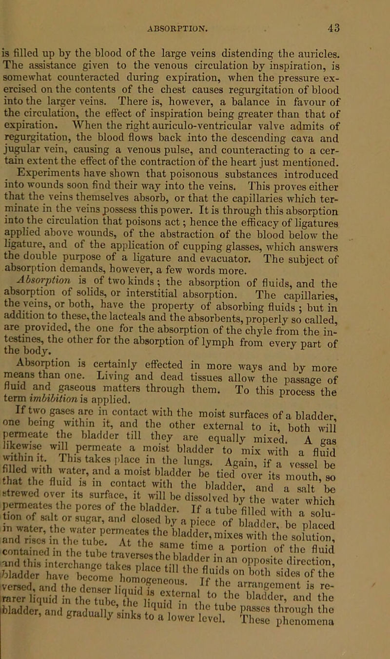 is filled up by the blood of the large veins distending the auricles. The assistance given to the venous circulation by inspiration, is somewhat counteracted during expiration, when the pressure ex- ercised on the contents of the chest causes regurgitation of blood into the larger veins. There is, however, a balance in favour of the circulation, the effect of inspiration being greater than that of expiration. When the right auriculo-ventricular valve admits of regurgitation, the blood flows back into the descending cava and jugular vein, causing a venous pulse, and counteracting to a cer- tain extent the effect of the contraction of the heart just mentioned. Experiments have shown that poisonous substances introduced into wounds soon find their way into the veins. This proves either that the veins themselves absorb, or that the capillaries which ter- minate in the veins possess this power. It is through this absorption into the circulation that poisons act; hence the efficacy of ligatures applied above wounds, of the abstraction of the blood below the ligature, and of the application of cupping glasses, which answers the double purpose of a ligature and evacuator. The subject of absorption demands, however, a few words more. Absorption is of two kinds; the absorption of fluids, and the absorption of solids, or interstitial absorption. The capillaries, the veins, or both, have the property of absorbing fluids ; but in addition to these, the lacteals and the absorbents, properly so called, are provided, the one for the absorption of the chyle from the in- testines, the other for the absorption of lymph from every part of the body. 1 Absorption is certainly effected in more ways and by more means than one. Living and dead tissues allow the passage of fluid and gaseous matters through them. To this process the term imbibition is applied. If two gases are in contact with the moist surfaces of a bladder one being within it, and the other external to it, both will permeate the bladder till they are equally mixed. A gas likewise will permeate a moist bladder to mix with a fluid within it This takes place in the lungs. Again, if a vessel be that the fl.d I -r’ a Tf b° tied over mouth, so that the fluid is in contact with the bladder, and a salt be strewed over its surface, it will be dissolved 1,; the water which :E55£ - contained in the tube traverses the'bhddeHn P°rtl0n -of }!’c fl.uld T™',“ f Malic an,I g»1uan/,i„t, toTl.Lt.S1* ThS