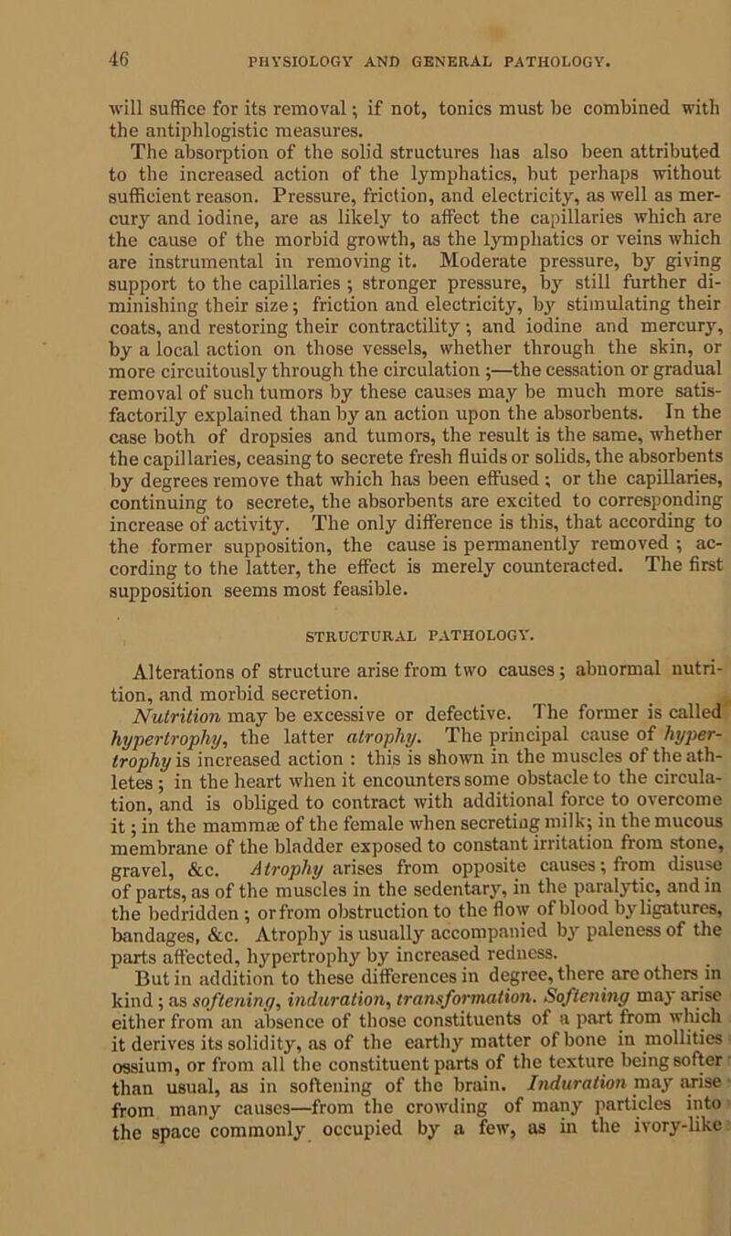 will suffice for its removal; if not, tonics must be combined with the antiphlogistic measures. The absorption of the solid structures has also been attributed to the increased action of the lymphatics, but perhaps without sufficient reason. Pressure, friction, and electricity, as well as mer- cury and iodine, are as likely to affect the capillaries which are the cause of the morbid growth, as the lymphatics or veins which are instrumental in removing it. Moderate pressure, by giving support to the capillaries ; stronger pressure, by still further di- minishing their size; friction and electricity, by stimulating their coats, and restoring their contractility; and iodine and mercury, by a local action on those vessels, whether through the skin, or more circuitously through the circulation ;—the cessation or gradual removal of such tumors by these causes may be much more satis- factorily explained than by an action upon the absorbents. In the case both of dropsies and tumors, the result is the same, whether the capillaries, ceasing to secrete fresh fluids or solids, the absorbents by degrees remove that which has been effused ; or the capillaries, continuing to secrete, the absorbents are excited to corresponding increase of activity. The only difference is this, that according to the former supposition, the cause is permanently removed ; ac- cording to the latter, the effect is merely counteracted. The first supposition seems most feasible. STRUCTURAL PATHOLOGY. Alterations of structure arise from two causes; abnormal nutri- tion, and morbid secretion. Nutrition may be excessive or defective. The former is called hypertrophy, the latter atrophy. The principal cause of hyper- trophy is increased action : this is shown in the muscles of the ath- letes ; in the heart when it encounters some obstacle to the circula- tion, and is obliged to contract with additional force to overcome it; in the mamma; of the female when secreting milk; in the mucous membrane of the bladder exposed to constant irritation from stone, gravel, &c. Atrophy a rises from opposite causes; from disuse of parts, as of the muscles in the sedentary, in the paralytic, and in the bedridden ; orfrom obstruction to the flow of blood by ligatures, bandages, &c. Atrophy is usually accompanied by paleness of the parts affected, hypertrophy by increased redness. Butin addition to these differences in degree, there arc others in kind; as softening, induration, transformation. Softening may arise either from an absence of those constituents of a part from winch it derives its solidity, as of the earthy matter of bone in mollities ■ ossium, or from all the constituent parts of the texture being softer than usual, as in softening of the brain. Induration may arise from many causes—from the crowding of many particles into the space commonly occupied by a few, as in the ivory-like