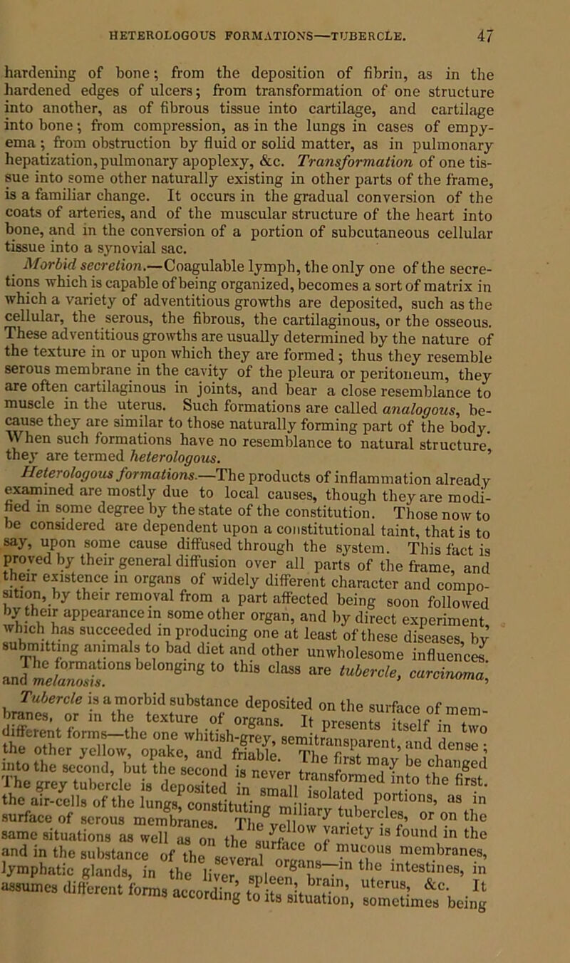 hardening of bone; from the deposition of fibrin, as in the hardened edges of ulcers; from transformation of one structure into another, as of fibrous tissue into cartilage, and cartilage into bone; from compression, as in the lungs in cases of empy- ema ; from obstruction by fluid or solid matter, as in pulmonary hepatization, pulmonary apoplexy, &c. Transformation of one tis- sue into some other naturally existing in other parts of the frame, is a familiar change. It occurs in the gradual conversion of the coats of arteries, and of the muscular structure of the heart into bone, and in the conversion of a portion of subcutaneous cellular tissue into a synovial sac. Morbid secretion.—Coagulable lymph, the only one of the secre- tions which is capable of being organized, becomes a sort of matrix in which a variety of adventitious growths are deposited, such as the cellular, the serous, the fibrous, the cartilaginous, or the osseous. These adventitious growths are usually determined by the nature of the texture in or upon which they are formed ; thus they resemble serous membrane in the cavity of the pleura or peritoneum, they are often cartilaginous in joints, and bear a close resemblance to muscle in the uterus. Such formations are called analogous, be- cause they are similar to those naturally forming part of the body. When such formations have no resemblance to natural structure they are termed heterologous. Heterologous formations.—The products of inflammation already examined are mostly due to local causes, though they are modi- fied in some degree by the state of the constitution. Those now to be considered are dependent upon a constitutional taint, that is to say, upon some cause diffused through the system. This fact is proved by their general diffusion over all parts of the frame, and their existence in organs of widely different character and compo- sition, by their removal from a part affected being soon followed by them appearance in some other organ, and by direct experiment, S if5 succcef d m producing one at least of these diseases, by submitting animals to bad diet and other unwholesome influences JLt™ ”belon8mt'to thi‘ c,»«'**■■*• Tubercle is a morbid substance deposited on the surface of mem- branes, or in the texture of organs. It Dresent« Hadr • , same situations as well as on the Iancty 18 found ln ‘he and in the substance of the several !l„° IPu^Lla. membranes, lymphatic glands, in the liver JIm th® lntestines> in assumes different forms according to it!Bifbrrin’ utmis: &c- atcoruing to its situation, sometimes being