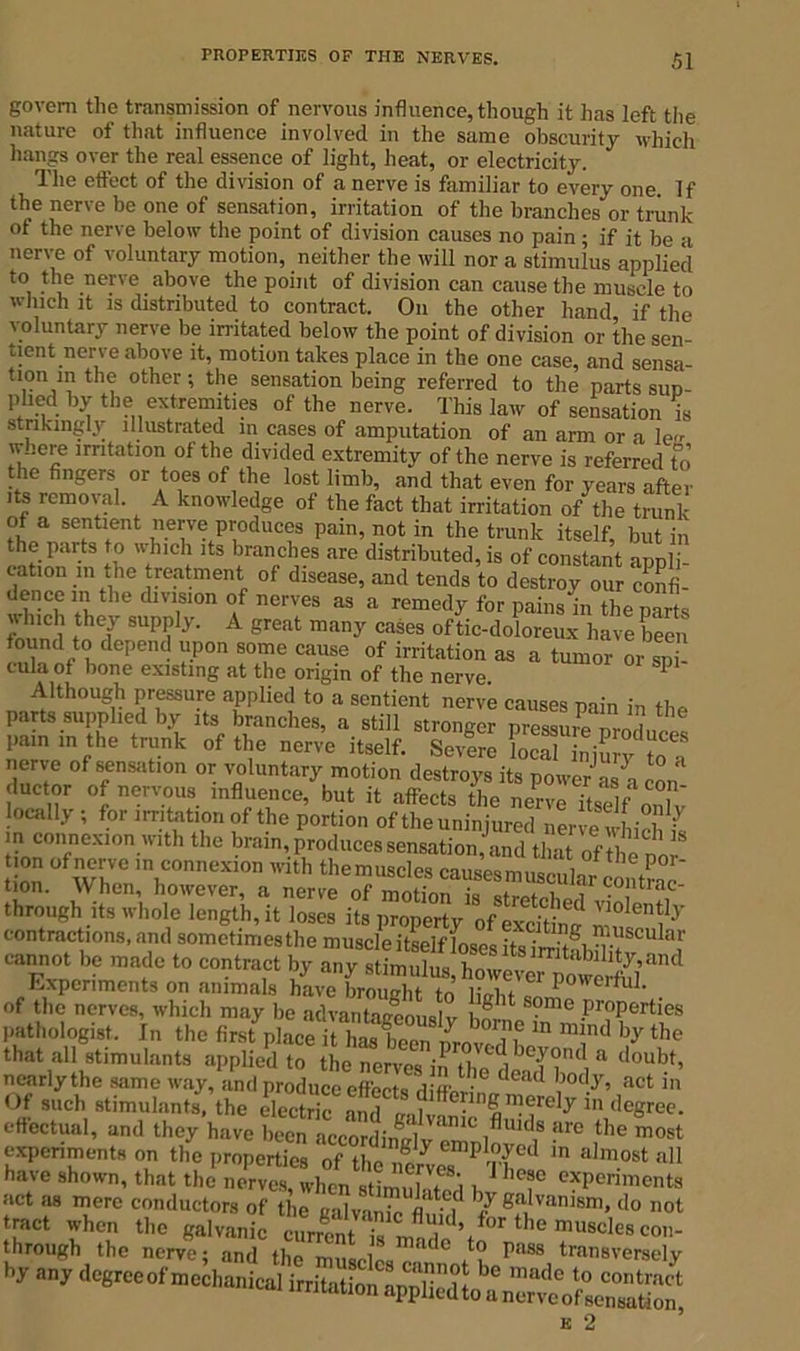 govern the transmission of nervous influence, though it has left the nature of that influence involved in the same obscurity which hangs over the real essence of light, heat, or electricity. Ihe ettcct of the division of a nerve is familiar to every one. If the nerve be one of sensation, irritation of the branches or trunk of the nerve below the point of division causes no pain ; if it be a nerve of voluntary motion, neither the will nor a stimulus applied to the nerve above the point of division can cause the muscle to which it is distributed to contract. On the other hand if the voluntary nerve be irritated below the point of division or the sen- tient nerve above it, motion takes place in the one case, and sensa- tion m the other •, the sensation being referred to the parts sud- phed by the extremities of the nerve. This law of sensation is strikingly illustrated in cases of amputation of an arm or a le w..ere irritation of the divided extremity of the nerve is referred to le fingers or toes of the lost limb, and that even for years after its removal. A knowledge of the fact that irritation of the trunk hI.VT11.6111 Produces pain, not in the trunk itself, but in the parts to which its branches are distributed, is of constant appli- cation m the treatment of disease, and tends to destroy our confi- rCRCrhe dlT°n o/— aS a remcdy for pains in the parts fnln 1 t 'T SUpi, y- A great many cases oftic-doloreux have been found to depend upon some cause of irritation as a tumor or sni cula of bone existing at the origin of the nerve. 1 Although pressure applied to a sentient nerve causes min in h,, parts supplied by its branches, a still stronger pies^umTrolcet pam in the trunk of the nerve itself. Severe Leal injury to a nerve of sensation or voluntary motion destroys its power as -i con due tor of nervous influence, but it affects the nerve itself on IJ locall} , for nutation of the portion of the uninjured nerve wM l ^ in connexion with the brain, produces sensation,' and that of tlL ’'S t.on of nerve in connexion with themuscles tion. When, however, a nerve of motTon is^ co,ntrac- through its whole length, it loses its property of excitW n',° “i^’ contractions, and sometimesthe muscle itself - An* Scular cannot be made to contract by any stimulus lmwn m akihty,und Experiments on animals haveIm!gh? of the nerves, which may be advantaccouslv l 8 1 me J)roPertles pathologist. In the first place iitSC Lvdh “ Td by the that all stimulants applied to the nerves in the dead S & < 0uM’ nearly the same way, and produce effects diffm-; !°d/’ act ln Of such stimulants, the electric and „ 1 ™erely in degree, effectual, and they have been acJordinclv cLnl^1'^ -lre the most experiments on the properties oftM7 ®Dpl,°?ed m a]m°st all have shown, that the nerves, when imufaTo'., exPeri™nts act as mere conductors of the calvanL m^ b/ ga,IvanJsni- Jo not !haroughhthe muLlc! ^ 'ra™8e!y by any degreeof mechanicaHrrftiftio^a^Sedto^ane^eLfsemiation^ k 2
