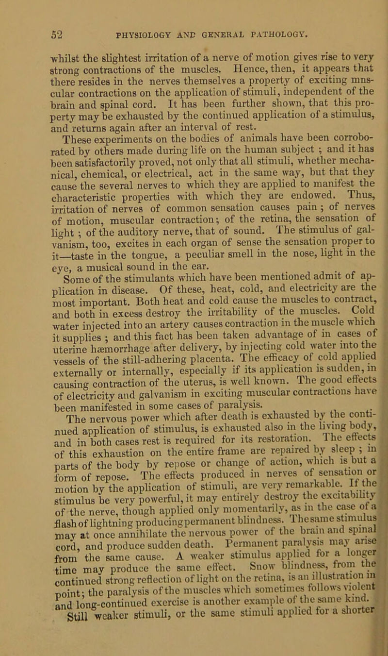 whilst the slightest irritation of a nerve of motion gives rise to very strong contractions of the muscles. Hence, then, it appears that there resides in the nerves themselves a property of exciting mus- cular contractions on the application of stimuli, independent of the brain and spinal cord. It has been further shown, that this pro- perty may be exhausted by the continued application of a stimulus, and returns again after an interval of rest. These experiments on the bodies of animals have been corrobo- rated by others made during life on the human subject ; and it has been satisfactorily proved, not only that all stimuli, whether mecha- nical, chemical, or electrical, act in the same way, but that they cause the several nerves to which they are applied to manifest the characteristic properties with which they are endowed. Thus, irritation of nerves of common sensation causes pain ; of nerves of motion, muscular contraction; of the retina, the sensation of light ; of the auditory nerve, that of sound. The stimulus of gal- vanism, too, excites in each organ of sense the sensation proper to it—taste in the tongue, a peculiar smell in the nose, light in the eye, a musical sound in the ear. Some of the stimulants which have been mentioned admit of ap- plication in disease. Of these, heat, cold, and electricity are the most important. Both heat and cold cause the muscles to contract, and both in excess destroy the irritability of the muscles. Cold water injected into an artery causes contraction in the muscle which it supplies ; and this fact has been taken advantage of in cases of uterine haemorrhage after delivery, by injecting cold water into the vessels of the still-adhering placenta. The efficacy of cold applied externally or internally, especially if its application is sudden, m causing contraction of the uterus, is well known. The good effects of electricity and galvanism in exciting muscular contractions have been manifested in some cases of paralysis. The nervous power which after death is exhausted by the conti- nued application of stimulus, is exhausted also in the living body, and in both cases rest is required for its restoration. 1 he effects of this exhaustion on the entire frame are repaired by sleep ; m parts of the body by repose or change of action, which is but a form of repose. The effects produced in nerves of sensation or motion by the application of stimuli, arc very remarkable. It the stimulus be very powerful, it may entirely destroy the excitability of the nerve, though applied only momentarily, as in the case of a flash of lightning producing permanent blindness. Uiesame stimulus may at once annihilate the nervous power of the brain and spinal cord, and produce sudden death. Permanent paralysis may arise from the same cause. A weaker stimulus applied for a longer time may produce the same effect. Snow blindness, from the continued strong reflection of light on the retina, is an illustration m noint; the paralysis ofthe muscles which sometimes follows violent and long-continued exercise is another example of the same kind. Still weaker stimuli, or the same stimuli applied for a shorter