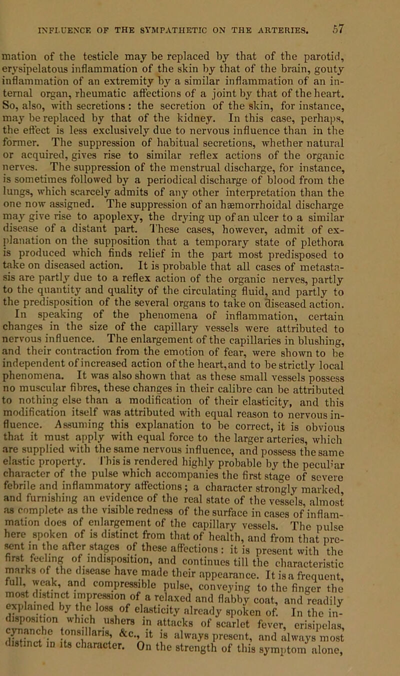 mation of the testicle may be replaced by that of the parotid, erysipelatous inflammation of the skin by that of the brain, gouty inflammation of an extremity by a similar inflammation of an in- ternal organ, rheumatic affections of a joint by that of the heart. So, also, with secretions : the secretion of the skin, for instance, may be replaced by that of the kidney. In this case, perhaps, the effect is less exclusively due to nervous influence than in the former. The suppression of habitual secretions, whether natural or acquired, gives rise to similar reflex actions of the organic nerves. The suppression of the menstrual discharge, for instance, is sometimes followed by a periodical discharge of blood from the lungs, which scarcely admits of any other interpretation than the one now assigned. The suppression of an hsemorrhoidal discharge may give rise to apoplexy, the drying up of an ulcer to a similar disease of a distant part. These cases, however, admit of ex- planation on the supposition that a temporary state of plethora is produced which finds relief in the part most predisposed to take on diseased action. It is probable that all cases of metasta- sis are partly due to a reflex action of the organic nerves, partly to the quantity and quality of the circulating fluid, and partly to the predisposition of the several organs to take on diseased action. In speaking of the phenomena of inflammation, certain changes in the size of the capillary vessels were attributed to nervous influence. The enlargement of the capillaries in blushing, and their contraction from the emotion of fear, were shown to be independent of increased action of the heart, and to be strictly local phenomena. It was also shown that as these small vessels possess no muscular fibres, these changes in their calibre can be attributed to nothing else than a modification of their elasticity, and this modification itself was attributed with equal reason to nervous in- fluence. Assuming this explanation to be correct, it is obvious that it must apply with equal force to the larger arteries, which are supplied with the same nervous influence, and possess the same elastic property. This is rendered highly probable by the peculiar character of the pulse which accompanies the first stage of severe febrile and inflammatory affections j a character strongly marked and furnishing an evidence of the real state of the vessels almost as complete as the visible redness of the surface in cases of inflam- mation does of enlargement of the capillary vessels. The pulse here spoken of is distinct from that of health, and from that prc- wnt> V?e aft^ stages of these affections : it is present with the first feeling of indisposition, and continues till the characteristic marks of the disease have made their appearance. It is a frequent, full weak, and compressible pulse, conveying to the finger the most distinct impression of a relaxed and flabby coat, and readily explained by the loss of elasticity already spoken of. In the in- cZ3b°on* ’nh •U8hf8 in attncks of scarlet fever, erisipelas, dS ; f n9L 9; &C>Xlt is always P^sent, and always most listinct in its character. On the strength of this symptom alone.