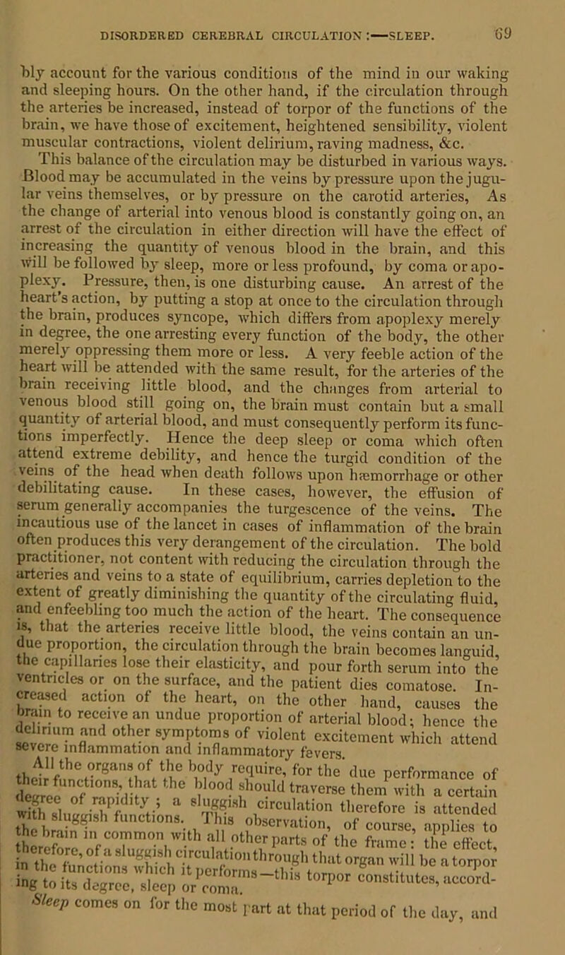 bly account for the various conditions of the mind in our waking and sleeping hours. On the other hand, if the circulation through the arteries be increased, instead of torpor of the functions of the brain, we have those of excitement, heightened sensibility, violent muscular contractions, violent delirium, raving madness, &c. This balance of the circulation may be disturbed in various ways. Blood may be accumulated in the veins by pressure upon the jugu- lar veins themselves, or by pressure on the carotid arteries, As the change of arterial into venous blood is constantly going on, an arrest of the circulation in either direction will have the effect of increasing the quantity of venous blood in the brain, and this will be followed by sleep, more or less profound, by coma or apo- plexy. Pressure, then, is one disturbing cause. An arrest of the heart’s action, by putting a stop at once to the circulation through the brain, produces syncope, which differs from apoplexy merely in degree, the one arresting every function of the body, the other merely oppressing them more or less. A very feeble action of the heart will be attended with the same result, for the arteries of the brain receiving little blood, and the changes from arterial to venous blood still going on, the brain must contain but a small quantity of arterial blood, and must consequently perform its func- tions imperfectly. Hence the deep sleep or coma which often attend extreme debility, and hence the turgid condition of the veins of the head when death follows upon luemorrhage or other debilitating cause. In these cases, however, the effusion of serum generally accompanies the turgescence of the veins. The incautious use of the lancet in cases of inflammation of the brain often produces this very derangement of the circulation. The bold practitioner, not content with reducing the circulation through the arteries and veins to a state of equilibrium, carries depletion to the extent of greatly diminishing the quantity of the circulating fluid and enfeebling too much the action of the heart. The consequence is, that the arteries receive little blood, the veins contain an un- due proportion, the circulation through the brain becomes languid the capillaries lose their elasticity, and pour forth serum into the ventricles or on the surface, and the patient dies comatose. In- creased action of the heart, on the other hand, causes the brain to receive an undue proportion of arterial blood; hence the lt™d otl'er symptoms of violent excitement which attend seveic inflammation and inflammatory fevers thoirlfihei-r8an!,0fiti,?e bi°,dy ,rc!luirc’ for the’ due performance of devrw nfI0n8;n'lt. h° Wood should traverse them with a certain •j\ee 0 rapidity ; a sluggish circulation therefore is attended with sluggish functions. This observation, of coimL’ applLs to the brain in common with all other parts of the frame- the effect ls to 'coSr3-1'’ t0rpr — Sleep comes on for the most part at that period of the day, and